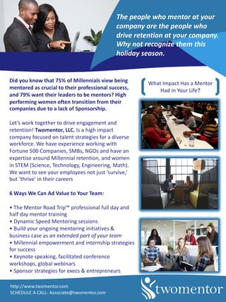 Did	you	know	that	75%	of	Millennials	view	being	
mentored	as	crucial	to	their	professional	success,	
and	79%	want	their	leaders	to	be	mentors?	High	
performing	women	often	transition	from	their	
companies	due	to	a	lack	of	Sponsorship.
Let’s	work	together	to	drive	engagement	and	
retention!	Twomentor,	LLC.	Is	a	high	impact	
company	focused	on	talent	strategies	for	a	diverse	
workforce.	We	have	experience	working	with	
Fortune	500	Companies,	SMBs,	NGOs	and	have	an	
expertise	around	Millennial	retention,	and	women	
in	STEM	(Science,	Technology,	Engineering,	Math).	
We	want	to	see	your	employees	not	just	‘survive,’	
but	‘thrive’	in	their	careers
6	Ways	We	Can	Ad	Value	to	Your	Team:
•	The	Mentor	Road	Trip™	professional	full	day	and	
half	day	mentor	training	
•	Dynamic	Speed	Mentoring	sessions
•	Build	your	ongoing	mentoring	initiatives	&	
business	case	as	an	extended	part	of	your	team
•	Millennial	empowerment	and	internship	strategies	
for	success
•	Keynote	speaking,	facilitated	conference	
workshops,	global	webinars	
•	Sponsor	strategies	for	execs	&	entrepreneurs
What	Impact	Has	a	Mentor	
Had	in	Your	Life?
http://www.twomentor.com
SCHEDULE	A	CALL- Associate@twomentor.com
The	people	who	mentor	at	your	
company	are	the	people	who	
drive	retention	at	your	company.	
Why	not	recognize	them	this	
holiday	season.
 