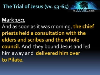 TheTrial of Jesus (vv. 53-65)
Mark 15:1
And as soon as it was morning, the chief
priests held a consultation with the
elders and scribes and the whole
council. And they bound Jesus and led
him away and delivered him over
to Pilate.
 