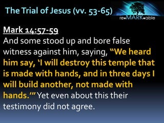 TheTrial of Jesus (vv. 53-65)
Mark 14:57-59
And some stood up and bore false
witness against him, saying, “We heard
him say, ‘I will destroy this temple that
is made with hands, and in three days I
will build another, not made with
hands.’”Yet even about this their
testimony did not agree.
 