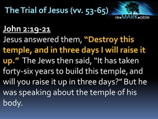 TheTrial of Jesus (vv. 53-65)
John 2:19-21
Jesus answered them, “Destroy this
temple, and in three days I will raise it
up.” The Jews then said, “It has taken
forty-six years to build this temple,and
will you raise it up in three days?”But he
was speaking about the temple of his
body.
 