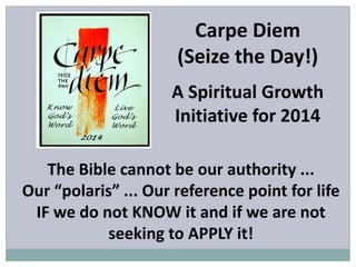 Carpe Diem
(Seize the Day!)
A Spiritual Growth
Initiative for 2014
The Bible cannot be our authority ...
Our “polaris” ... Our reference point for life
IF we do not KNOW it and if we are not
seeking to APPLY it!
 