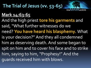 TheTrial of Jesus (vv. 53-65)
Mark 14:63-65
And the high priest tore his garments and
said, “What further witnesses do we
need? You have heard his blasphemy. What
is your decision?” And they all condemned
him as deserving death. And some began to
spit on him and to cover his face and to strike
him, saying to him, “Prophesy!” And the
guards received him with blows.
 