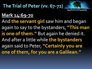 TheTrial of Peter (vv. 67-72)
Mark 14:69-70
And the servant girl saw him and began
again to say to the bystanders, “This man
is one of them.” But again he denied it.
And after a little while the bystanders
again said to Peter, “Certainly you are
one of them, for you are a Galilean.”
 