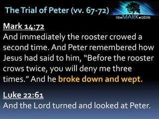 TheTrial of Peter (vv. 67-72)
Mark 14:72
And immediately the rooster crowed a
second time. And Peter remembered how
Jesus had said to him, “Before the rooster
crows twice, you will deny me three
times.” And he broke down and wept.
Luke 22:61
And the Lord turned and looked at Peter.
 