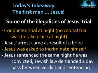Some of the illegalities of Jesus’ trial
- Conducted trial at night (no capital trial
was to take place at night)
- Jesus’ arrest came as result of a bribe
- Jesus was asked to incriminate himself
- Jesus sentenced the same night he was
convicted; Jewish law demanded a day
pass between verdict and sentencing
Today’sTakeaway
The first man … Jesus!
 