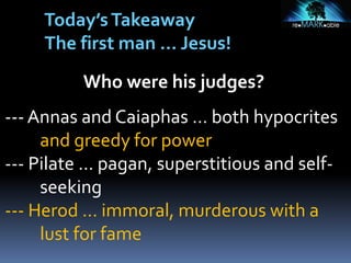Who were his judges?
--- Annas and Caiaphas … both hypocrites
and greedy for power
--- Pilate … pagan, superstitious and self-
seeking
--- Herod … immoral, murderous with a
lust for fame
Today’sTakeaway
The first man … Jesus!
 