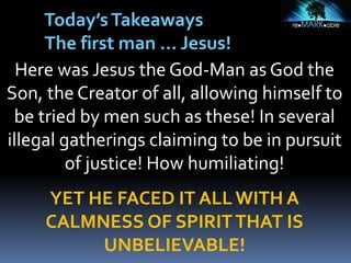 Here was Jesus the God-Man as God the
Son, the Creator of all, allowing himself to
be tried by men such as these! In several
illegal gatherings claiming to be in pursuit
of justice! How humiliating!
YET HE FACED IT ALL WITH A
CALMNESS OF SPIRITTHAT IS
UNBELIEVABLE!
Today’sTakeaways
The first man … Jesus!
 