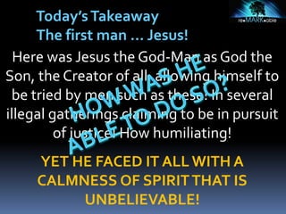 Here was Jesus the God-Man as God the
Son, the Creator of all, allowing himself to
be tried by men such as these! In several
illegal gatherings claiming to be in pursuit
of justice! How humiliating!
YET HE FACED IT ALL WITH A
CALMNESS OF SPIRITTHAT IS
UNBELIEVABLE!
Today’sTakeaway
The first man … Jesus!
 