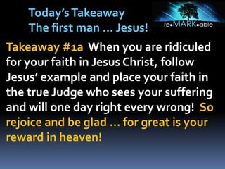 Takeaway #1a When you are ridiculed
for your faith in Jesus Christ, follow
Jesus’ example and place your faith in
the true Judge who sees your suffering
and will one day right every wrong! So
rejoice and be glad … for great is your
reward in heaven!
Today’sTakeaway
The first man … Jesus!
 