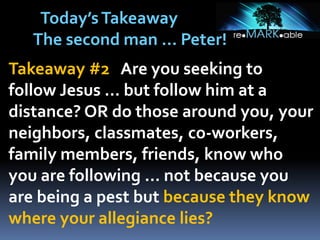 Takeaway #2 Are you seeking to
follow Jesus … but follow him at a
distance? OR do those around you, your
neighbors, classmates, co-workers,
family members, friends, know who
you are following … not because you
are being a pest but because they know
where your allegiance lies?
Today’sTakeaway
The second man … Peter!
 