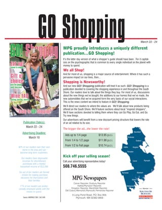 GO Shopping  MPG proudly introduces a uniquely different
                                                                                                                               March 22 - 24



                                     publication...GO Shopping!
                                     It’s the latter day version of what a shopper’s guide should have been. For it capital-
                                     izes on the psychographic that is common to every single individual on the planet with
                                     money to spend.
                                     We all Shop!
                                     And for most of us, shopping is a major source of entertainment. Where it has such a
                                     pervasive impact on our lives, then...
                                     Shopping is Newsworthy!
                                     And our new GO! Shopping publication will treat it as such. GO! Shopping is a
                                     publication devoted to covering the shopping experience in and throughout the South
                                     Shore. Our readers love to talk about the things they buy. For most of us, discussions
                                     about the new things we’ve bought, the additions to our homes that we’ve made, the
                                     new automobiles that we’ve acquired form the very basis of our social interactions.
                                     This is the news content we intend to feature in GO! Shopping.
                                     We’ll direct our readers to where the values are. We’ll talk about new products being
                                     offered on the South Shore. We’ll feature sections about local “inspired shoppers”.
                                     We’ll have sections devoted to telling them where they can Go Play, Go Eat, and Go
                                     Try new things.
                                     Our advertisers will benefit from a new discount pricing structure that lowers the rate
    Publication Date(s):             of an ad relative to its size.
       March 22 - 24
                                     The bigger the ad...the lower the rate!
                                                                                                                  Marshfield
   Advertising Deadline:
                                       Ads up to 1/4 page                $13.95 p.c.i.
           March 10                                                                                     Pembroke
                                       From 1/4 to 1/2 page              $11.98 p.c.i.                               Duxbury


82% of our readers own their own
                                       From 1/2 to Full page             $10.74 p.c.i.            Halifax      Kingston
   home in the area and can
                                                                                                       Plympton
 become long term customers.

  Our readers have disposable
                                     Kick off your selling season!
   incomes for discretionary                                                                                   Carver            Plymouth
                                     Call your advertising representative today!
   purchases with a median
 household income of $53,260         508.746.5555
Six out of ten readers are female                                                               Rochester              Wareham
  - known for making purchase
  decisions for themselves and
           their families
                                              MPG Newspapers                                                  Marion
                                               Carver Reporter, Duxbury Reporter
 71% of our readers are profes-                    Halifax/Plympton Reporter,                         Mattapoisett
sionally employed adults with the            Kingston Reporter, Marshfield Reporter,                                            Member
                                       Old Colony Memorial (Plymouth) Pembroke Reporter
         means to spend.
                                              9 Long Pond Road, P Box 959,
                                                                 .O.
    Source: MORPACE 2001, CAC 9/05               Plymouth, MA 02362-0959
 