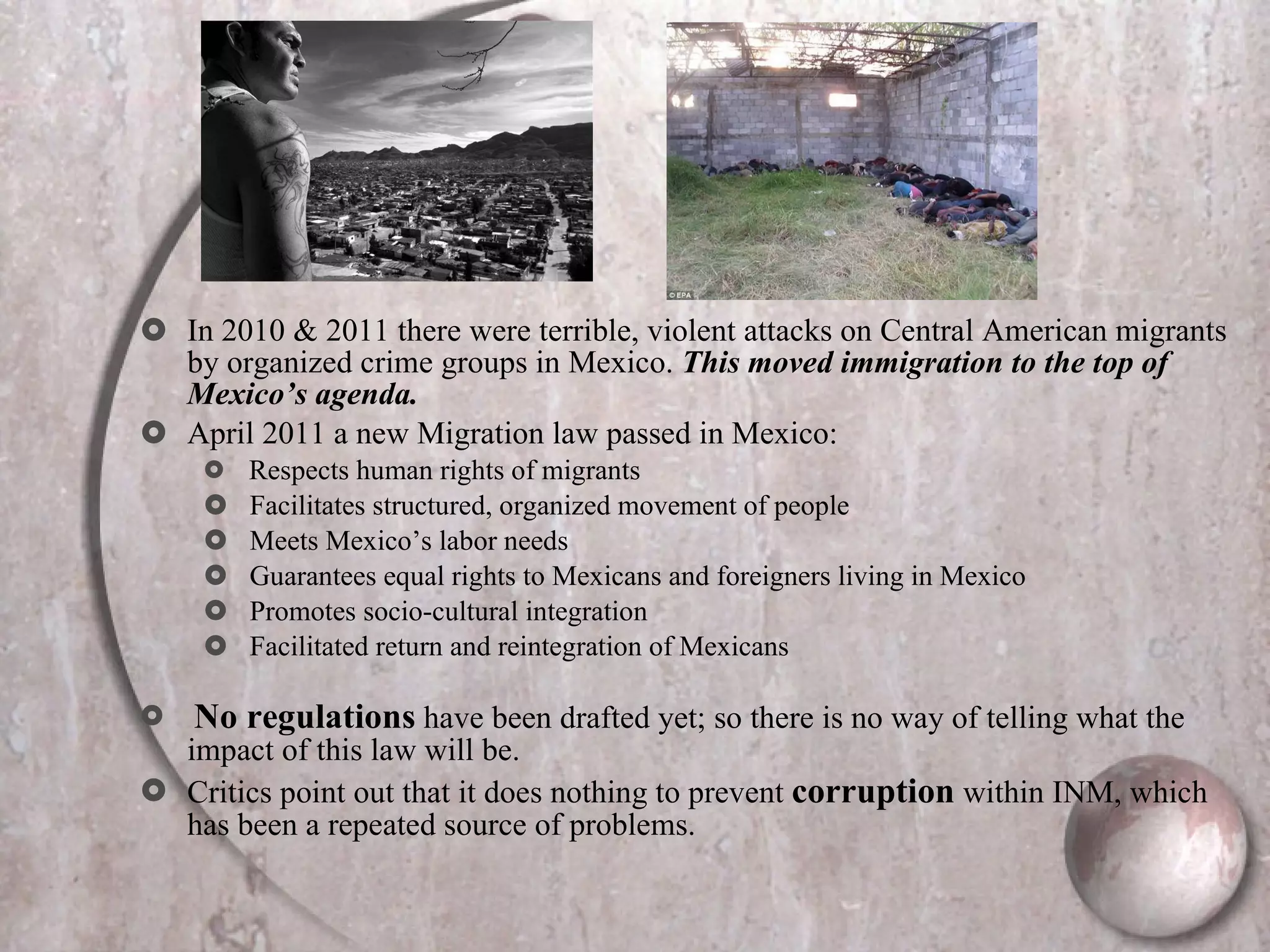 In 2010 & 2011 there were terrible, violent attacks on Central American migrants by organized crime groups in Mexico.  This moved immigration to the top of Mexico’s agenda. April 2011 a new Migration law passed in Mexico: Respects human rights of migrants Facilitates structured, organized movement of people Meets Mexico’s labor needs Guarantees equal rights to Mexicans and foreigners living in Mexico Promotes socio-cultural integration Facilitated return and reintegration of Mexicans No regulations  have been drafted yet; so there is no way of telling what the impact of this law will be.  Critics point out that it does nothing to prevent  corruption  within INM, which has been a repeated source of problems.  