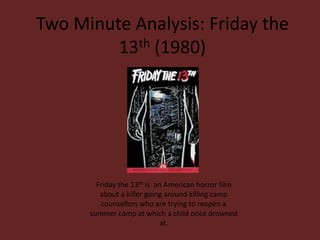 Two Minute Analysis: Friday the
         13th (1980)




        Friday the 13th is an American horror film
         about a killer going around killing camp
         counsellors who are trying to reopen a
      summer camp at which a child once drowned
                             at.
 