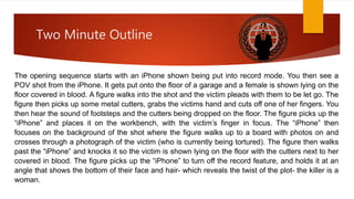 Two Minute Outline 
The opening sequence starts with an iPhone shown being put into record mode. You then see a 
POV shot from the iPhone. It gets put onto the floor of a garage and a female is shown lying on the 
floor covered in blood. A figure walks into the shot and the victim pleads with them to be let go. The 
figure then picks up some metal cutters, grabs the victims hand and cuts off one of her fingers. You 
then hear the sound of footsteps and the cutters being dropped on the floor. The figure picks up the 
“iPhone” and places it on the workbench, with the victim’s finger in focus. The “iPhone” then 
focuses on the background of the shot where the figure walks up to a board with photos on and 
crosses through a photograph of the victim (who is currently being tortured). The figure then walks 
past the “iPhone” and knocks it so the victim is shown lying on the floor with the cutters next to her 
covered in blood. The figure picks up the “iPhone” to turn off the record feature, and holds it at an 
angle that shows the bottom of their face and hair- which reveals the twist of the plot- the killer is a 
woman. 
