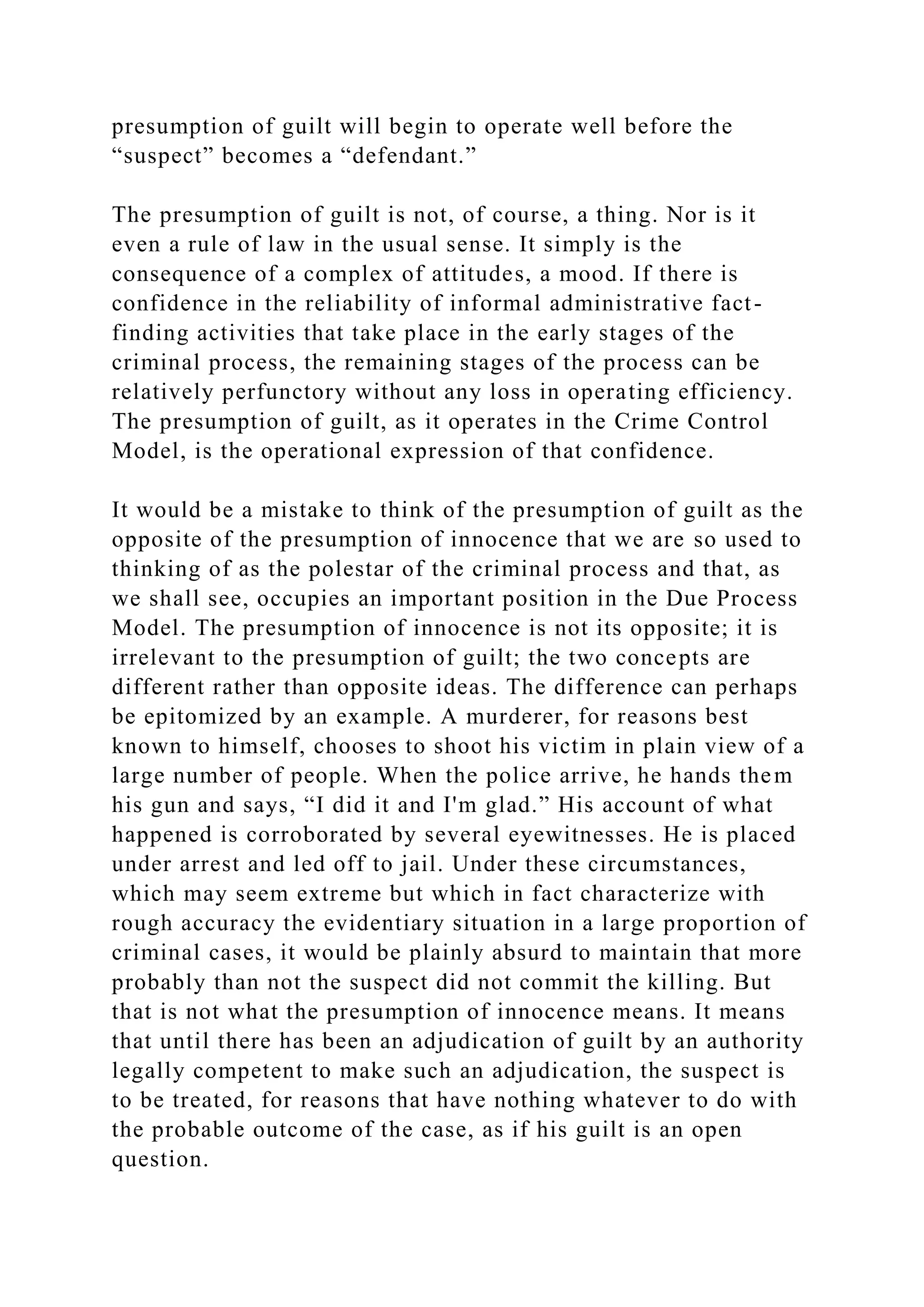 presumption of guilt will begin to operate well before the
“suspect” becomes a “defendant.”
The presumption of guilt is not, of course, a thing. Nor is it
even a rule of law in the usual sense. It simply is the
consequence of a complex of attitudes, a mood. If there is
confidence in the reliability of informal administrative fact-
finding activities that take place in the early stages of the
criminal process, the remaining stages of the process can be
relatively perfunctory without any loss in operating efficiency.
The presumption of guilt, as it operates in the Crime Control
Model, is the operational expression of that confidence.
It would be a mistake to think of the presumption of guilt as the
opposite of the presumption of innocence that we are so used to
thinking of as the polestar of the criminal process and that, as
we shall see, occupies an important position in the Due Process
Model. The presumption of innocence is not its opposite; it is
irrelevant to the presumption of guilt; the two concepts are
different rather than opposite ideas. The difference can perhaps
be epitomized by an example. A murderer, for reasons best
known to himself, chooses to shoot his victim in plain view of a
large number of people. When the police arrive, he hands them
his gun and says, “I did it and I'm glad.” His account of what
happened is corroborated by several eyewitnesses. He is placed
under arrest and led off to jail. Under these circumstances,
which may seem extreme but which in fact characterize with
rough accuracy the evidentiary situation in a large proportion of
criminal cases, it would be plainly absurd to maintain that more
probably than not the suspect did not commit the killing. But
that is not what the presumption of innocence means. It means
that until there has been an adjudication of guilt by an authority
legally competent to make such an adjudication, the suspect is
to be treated, for reasons that have nothing whatever to do with
the probable outcome of the case, as if his guilt is an open
question.
 
