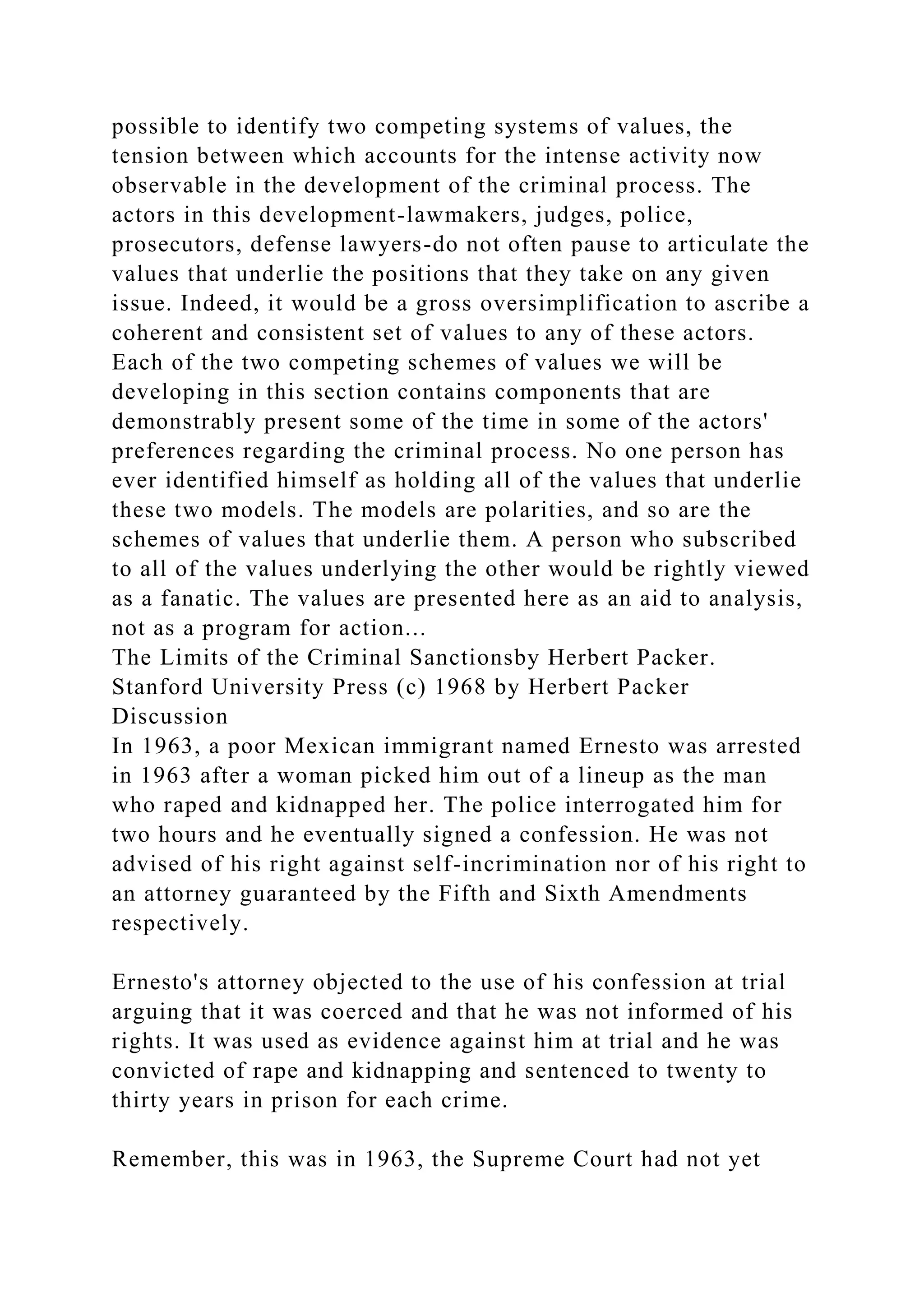 possible to identify two competing systems of values, the
tension between which accounts for the intense activity now
observable in the development of the criminal process. The
actors in this development-lawmakers, judges, police,
prosecutors, defense lawyers-do not often pause to articulate the
values that underlie the positions that they take on any given
issue. Indeed, it would be a gross oversimplification to ascribe a
coherent and consistent set of values to any of these actors.
Each of the two competing schemes of values we will be
developing in this section contains components that are
demonstrably present some of the time in some of the actors'
preferences regarding the criminal process. No one person has
ever identified himself as holding all of the values that underlie
these two models. The models are polarities, and so are the
schemes of values that underlie them. A person who subscribed
to all of the values underlying the other would be rightly viewed
as a fanatic. The values are presented here as an aid to analysis,
not as a program for action...
The Limits of the Criminal Sanctionsby Herbert Packer.
Stanford University Press (c) 1968 by Herbert Packer
Discussion
In 1963, a poor Mexican immigrant named Ernesto was arrested
in 1963 after a woman picked him out of a lineup as the man
who raped and kidnapped her. The police interrogated him for
two hours and he eventually signed a confession. He was not
advised of his right against self-incrimination nor of his right to
an attorney guaranteed by the Fifth and Sixth Amendments
respectively.
Ernesto's attorney objected to the use of his confession at trial
arguing that it was coerced and that he was not informed of his
rights. It was used as evidence against him at trial and he was
convicted of rape and kidnapping and sentenced to twenty to
thirty years in prison for each crime.
Remember, this was in 1963, the Supreme Court had not yet
 