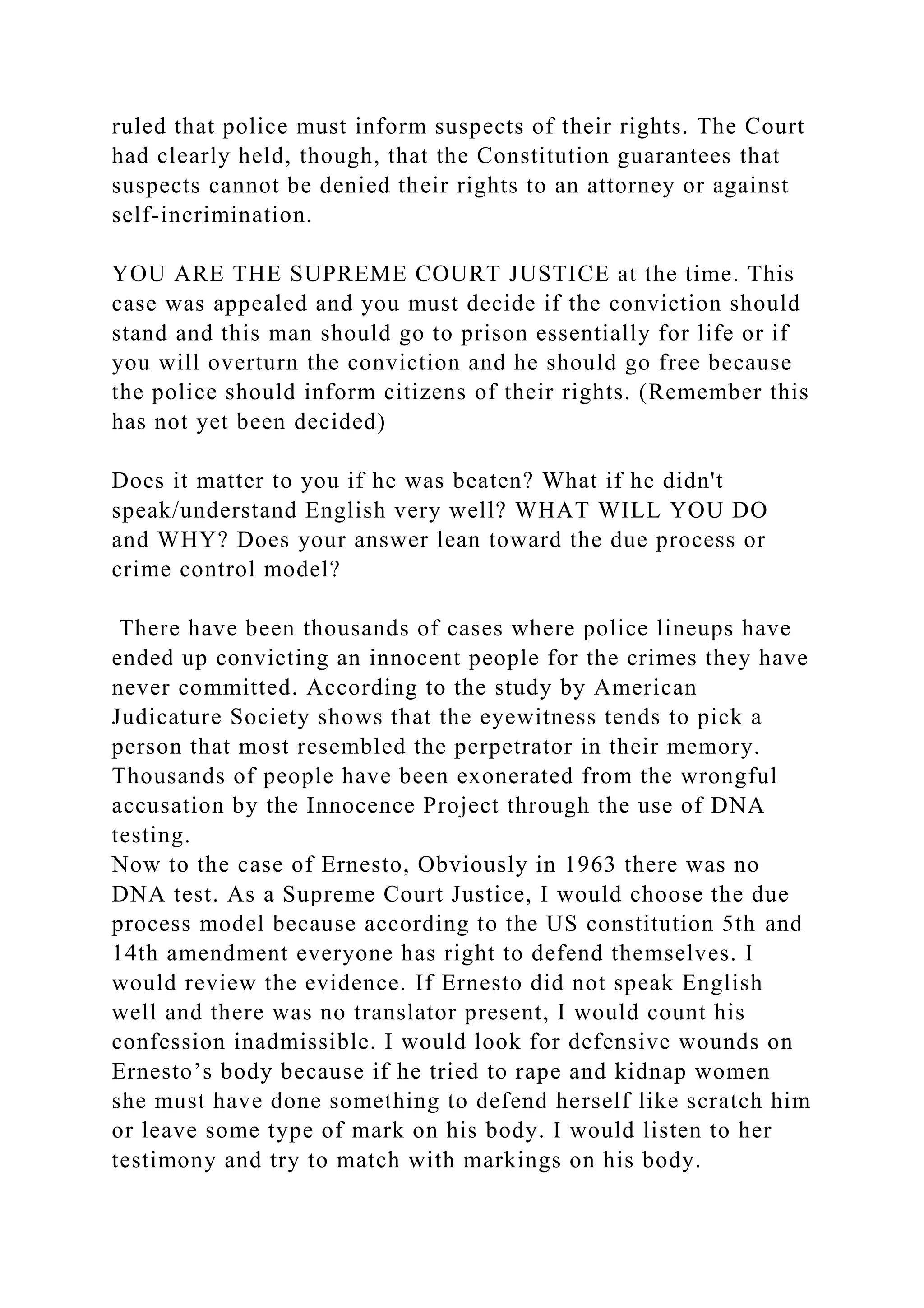 ruled that police must inform suspects of their rights. The Court
had clearly held, though, that the Constitution guarantees that
suspects cannot be denied their rights to an attorney or against
self-incrimination.
YOU ARE THE SUPREME COURT JUSTICE at the time. This
case was appealed and you must decide if the conviction should
stand and this man should go to prison essentially for life or if
you will overturn the conviction and he should go free because
the police should inform citizens of their rights. (Remember this
has not yet been decided)
Does it matter to you if he was beaten? What if he didn't
speak/understand English very well? WHAT WILL YOU DO
and WHY? Does your answer lean toward the due process or
crime control model?
There have been thousands of cases where police lineups have
ended up convicting an innocent people for the crimes they have
never committed. According to the study by American
Judicature Society shows that the eyewitness tends to pick a
person that most resembled the perpetrator in their memory.
Thousands of people have been exonerated from the wrongful
accusation by the Innocence Project through the use of DNA
testing.
Now to the case of Ernesto, Obviously in 1963 there was no
DNA test. As a Supreme Court Justice, I would choose the due
process model because according to the US constitution 5th and
14th amendment everyone has right to defend themselves. I
would review the evidence. If Ernesto did not speak English
well and there was no translator present, I would count his
confession inadmissible. I would look for defensive wounds on
Ernesto’s body because if he tried to rape and kidnap women
she must have done something to defend herself like scratch him
or leave some type of mark on his body. I would listen to her
testimony and try to match with markings on his body.
 
