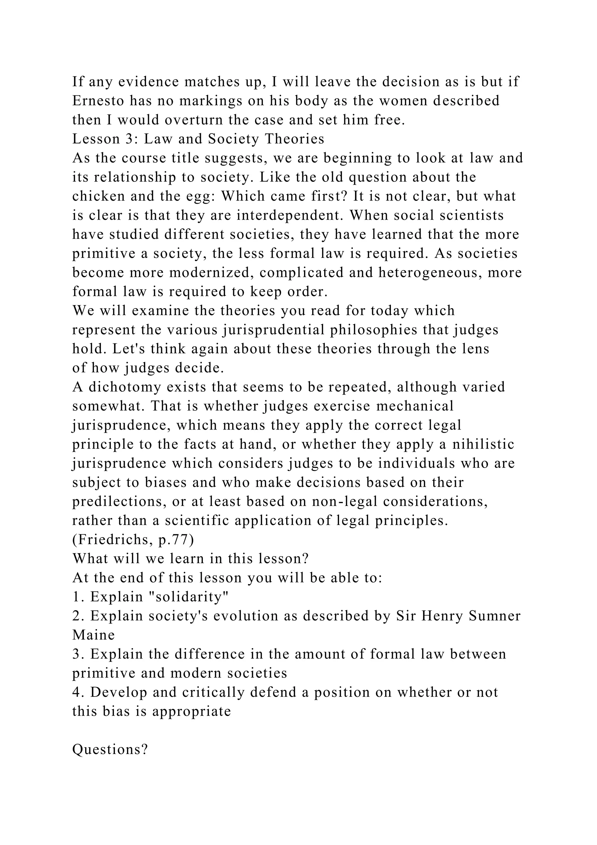 If any evidence matches up, I will leave the decision as is but if
Ernesto has no markings on his body as the women described
then I would overturn the case and set him free.
Lesson 3: Law and Society Theories
As the course title suggests, we are beginning to look at law and
its relationship to society. Like the old question about the
chicken and the egg: Which came first? It is not clear, but what
is clear is that they are interdependent. When social scientists
have studied different societies, they have learned that the more
primitive a society, the less formal law is required. As societies
become more modernized, complicated and heterogeneous, more
formal law is required to keep order.
We will examine the theories you read for today which
represent the various jurisprudential philosophies that judges
hold. Let's think again about these theories through the lens
of how judges decide.
A dichotomy exists that seems to be repeated, although varied
somewhat. That is whether judges exercise mechanical
jurisprudence, which means they apply the correct legal
principle to the facts at hand, or whether they apply a nihilistic
jurisprudence which considers judges to be individuals who are
subject to biases and who make decisions based on their
predilections, or at least based on non-legal considerations,
rather than a scientific application of legal principles.
(Friedrichs, p.77)
What will we learn in this lesson?
At the end of this lesson you will be able to:
1. Explain "solidarity"
2. Explain society's evolution as described by Sir Henry Sumner
Maine
3. Explain the difference in the amount of formal law between
primitive and modern societies
4. Develop and critically defend a position on whether or not
this bias is appropriate
Questions?
 