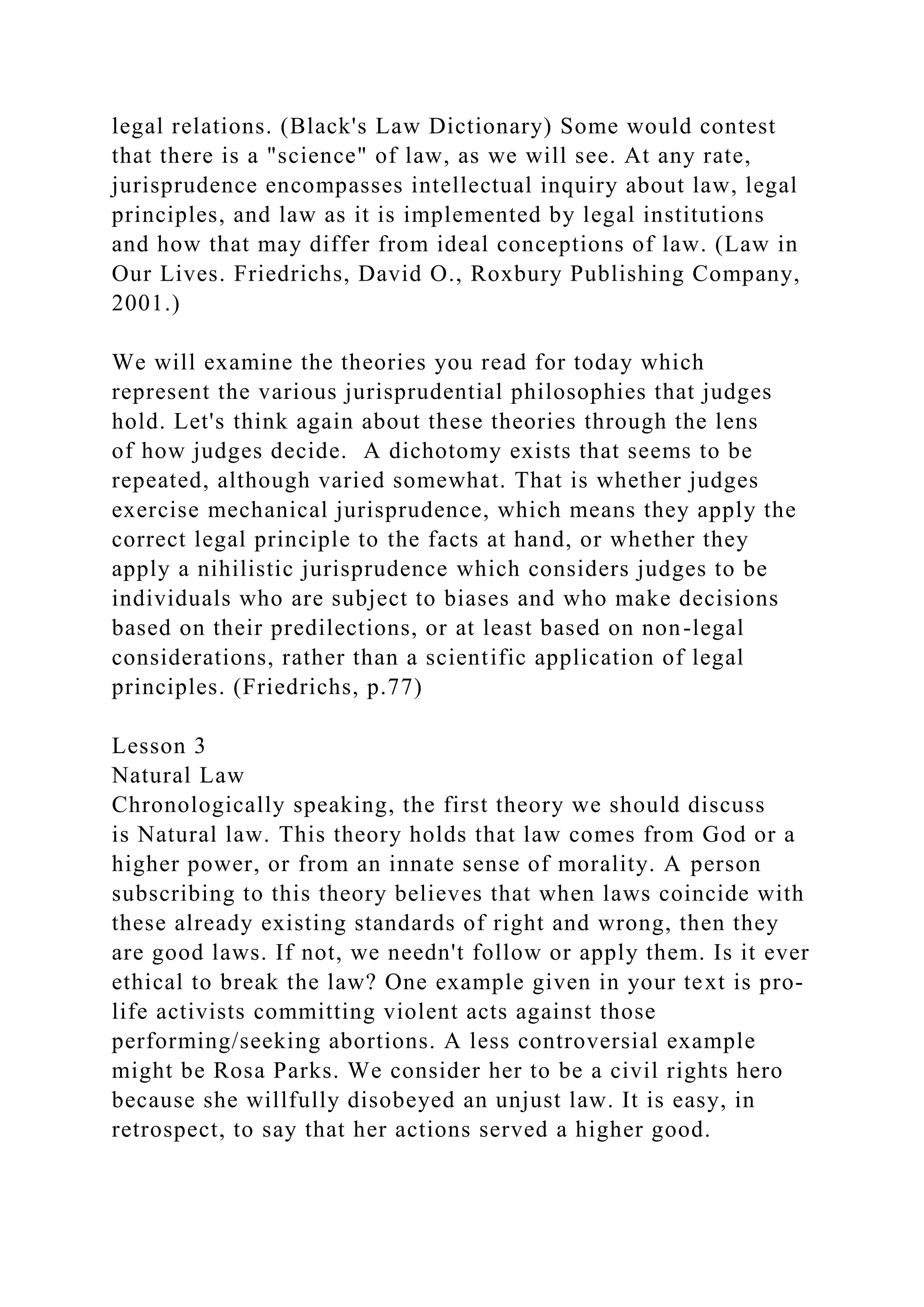 legal relations. (Black's Law Dictionary) Some would contest
that there is a "science" of law, as we will see. At any rate,
jurisprudence encompasses intellectual inquiry about law, legal
principles, and law as it is implemented by legal institutions
and how that may differ from ideal conceptions of law. (Law in
Our Lives. Friedrichs, David O., Roxbury Publishing Company,
2001.)
We will examine the theories you read for today which
represent the various jurisprudential philosophies that judges
hold. Let's think again about these theories through the lens
of how judges decide. A dichotomy exists that seems to be
repeated, although varied somewhat. That is whether judges
exercise mechanical jurisprudence, which means they apply the
correct legal principle to the facts at hand, or whether they
apply a nihilistic jurisprudence which considers judges to be
individuals who are subject to biases and who make decisions
based on their predilections, or at least based on non-legal
considerations, rather than a scientific application of legal
principles. (Friedrichs, p.77)
Lesson 3
Natural Law
Chronologically speaking, the first theory we should discuss
is Natural law. This theory holds that law comes from God or a
higher power, or from an innate sense of morality. A person
subscribing to this theory believes that when laws coincide with
these already existing standards of right and wrong, then they
are good laws. If not, we needn't follow or apply them. Is it ever
ethical to break the law? One example given in your text is pro-
life activists committing violent acts against those
performing/seeking abortions. A less controversial example
might be Rosa Parks. We consider her to be a civil rights hero
because she willfully disobeyed an unjust law. It is easy, in
retrospect, to say that her actions served a higher good.
 