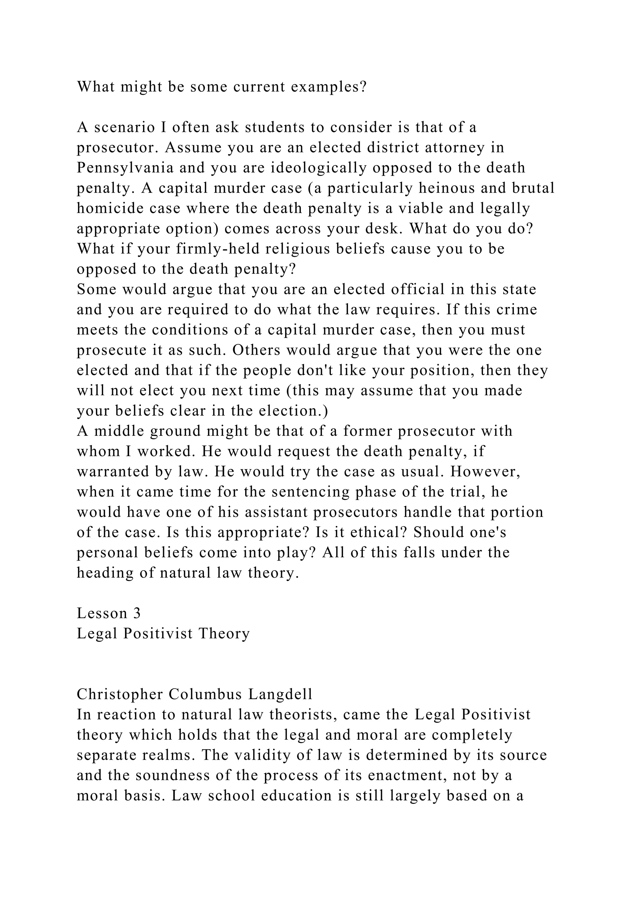 What might be some current examples?
A scenario I often ask students to consider is that of a
prosecutor. Assume you are an elected district attorney in
Pennsylvania and you are ideologically opposed to the death
penalty. A capital murder case (a particularly heinous and brutal
homicide case where the death penalty is a viable and legally
appropriate option) comes across your desk. What do you do?
What if your firmly-held religious beliefs cause you to be
opposed to the death penalty?
Some would argue that you are an elected official in this state
and you are required to do what the law requires. If this crime
meets the conditions of a capital murder case, then you must
prosecute it as such. Others would argue that you were the one
elected and that if the people don't like your position, then they
will not elect you next time (this may assume that you made
your beliefs clear in the election.)
A middle ground might be that of a former prosecutor with
whom I worked. He would request the death penalty, if
warranted by law. He would try the case as usual. However,
when it came time for the sentencing phase of the trial, he
would have one of his assistant prosecutors handle that portion
of the case. Is this appropriate? Is it ethical? Should one's
personal beliefs come into play? All of this falls under the
heading of natural law theory.
Lesson 3
Legal Positivist Theory
Christopher Columbus Langdell
In reaction to natural law theorists, came the Legal Positivist
theory which holds that the legal and moral are completely
separate realms. The validity of law is determined by its source
and the soundness of the process of its enactment, not by a
moral basis. Law school education is still largely based on a
 
