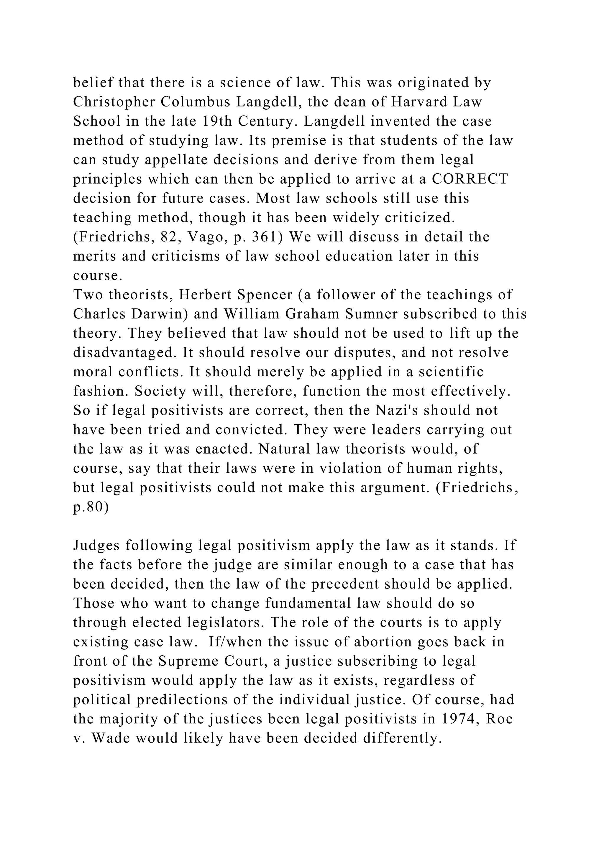 belief that there is a science of law. This was originated by
Christopher Columbus Langdell, the dean of Harvard Law
School in the late 19th Century. Langdell invented the case
method of studying law. Its premise is that students of the law
can study appellate decisions and derive from them legal
principles which can then be applied to arrive at a CORRECT
decision for future cases. Most law schools still use this
teaching method, though it has been widely criticized.
(Friedrichs, 82, Vago, p. 361) We will discuss in detail the
merits and criticisms of law school education later in this
course.
Two theorists, Herbert Spencer (a follower of the teachings of
Charles Darwin) and William Graham Sumner subscribed to this
theory. They believed that law should not be used to lift up the
disadvantaged. It should resolve our disputes, and not resolve
moral conflicts. It should merely be applied in a scientific
fashion. Society will, therefore, function the most effectively.
So if legal positivists are correct, then the Nazi's should not
have been tried and convicted. They were leaders carrying out
the law as it was enacted. Natural law theorists would, of
course, say that their laws were in violation of human rights,
but legal positivists could not make this argument. (Friedrichs,
p.80)
Judges following legal positivism apply the law as it stands. If
the facts before the judge are similar enough to a case that has
been decided, then the law of the precedent should be applied.
Those who want to change fundamental law should do so
through elected legislators. The role of the courts is to apply
existing case law. If/when the issue of abortion goes back in
front of the Supreme Court, a justice subscribing to legal
positivism would apply the law as it exists, regardless of
political predilections of the individual justice. Of course, had
the majority of the justices been legal positivists in 1974, Roe
v. Wade would likely have been decided differently.
 