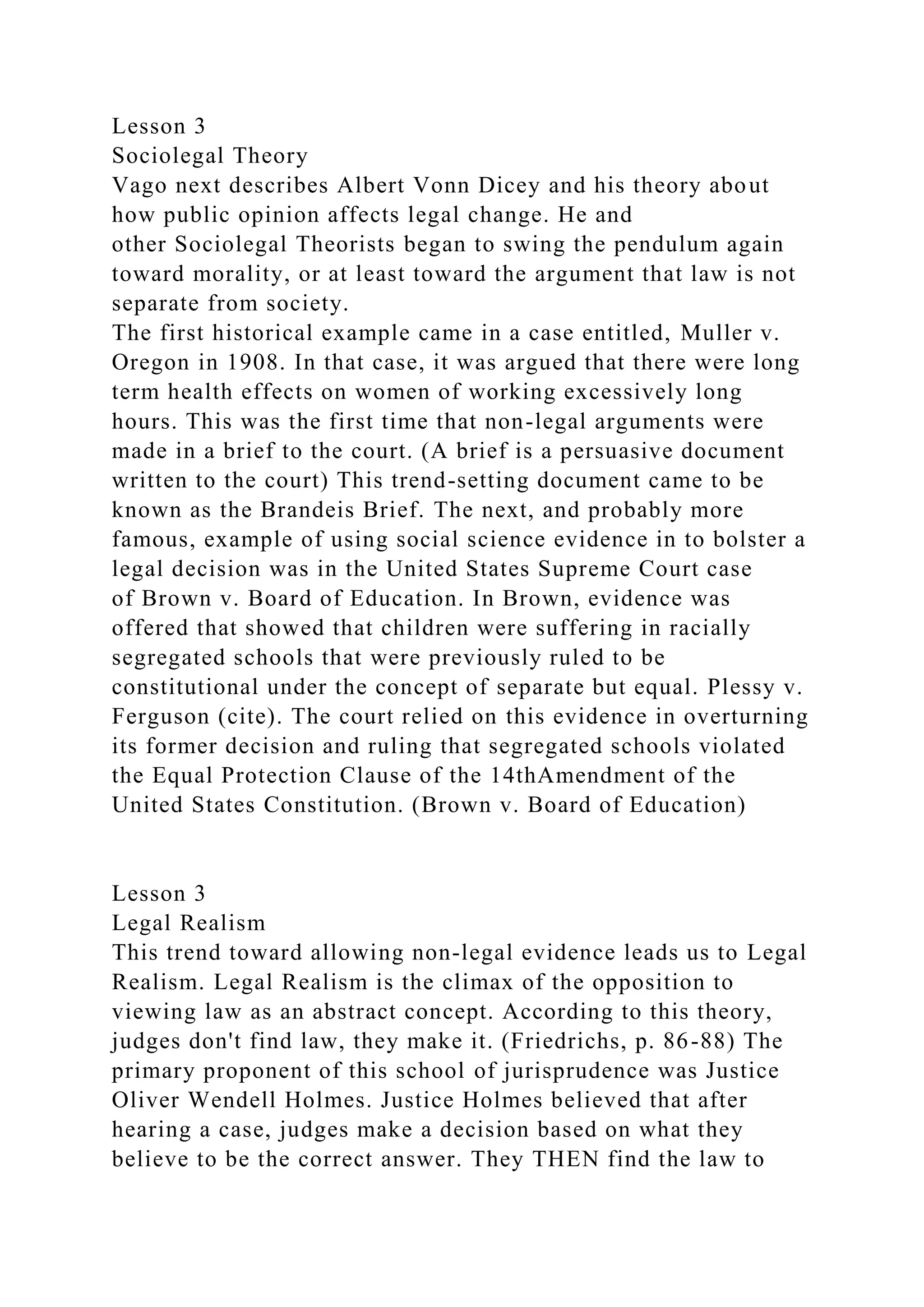 Lesson 3
Sociolegal Theory
Vago next describes Albert Vonn Dicey and his theory about
how public opinion affects legal change. He and
other Sociolegal Theorists began to swing the pendulum again
toward morality, or at least toward the argument that law is not
separate from society.
The first historical example came in a case entitled, Muller v.
Oregon in 1908. In that case, it was argued that there were long
term health effects on women of working excessively long
hours. This was the first time that non-legal arguments were
made in a brief to the court. (A brief is a persuasive document
written to the court) This trend-setting document came to be
known as the Brandeis Brief. The next, and probably more
famous, example of using social science evidence in to bolster a
legal decision was in the United States Supreme Court case
of Brown v. Board of Education. In Brown, evidence was
offered that showed that children were suffering in racially
segregated schools that were previously ruled to be
constitutional under the concept of separate but equal. Plessy v.
Ferguson (cite). The court relied on this evidence in overturning
its former decision and ruling that segregated schools violated
the Equal Protection Clause of the 14thAmendment of the
United States Constitution. (Brown v. Board of Education)
Lesson 3
Legal Realism
This trend toward allowing non-legal evidence leads us to Legal
Realism. Legal Realism is the climax of the opposition to
viewing law as an abstract concept. According to this theory,
judges don't find law, they make it. (Friedrichs, p. 86-88) The
primary proponent of this school of jurisprudence was Justice
Oliver Wendell Holmes. Justice Holmes believed that after
hearing a case, judges make a decision based on what they
believe to be the correct answer. They THEN find the law to
 