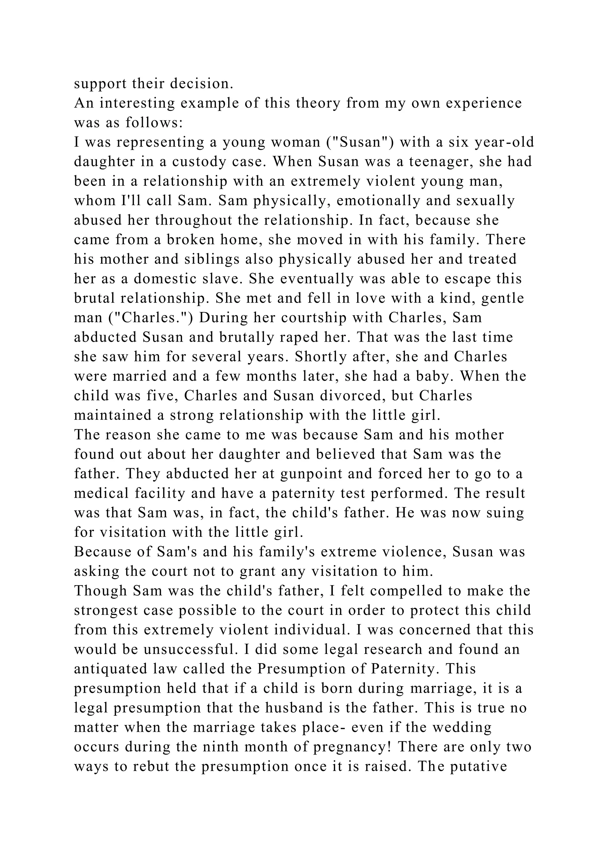 support their decision.
An interesting example of this theory from my own experience
was as follows:
I was representing a young woman ("Susan") with a six year-old
daughter in a custody case. When Susan was a teenager, she had
been in a relationship with an extremely violent young man,
whom I'll call Sam. Sam physically, emotionally and sexually
abused her throughout the relationship. In fact, because she
came from a broken home, she moved in with his family. There
his mother and siblings also physically abused her and treated
her as a domestic slave. She eventually was able to escape this
brutal relationship. She met and fell in love with a kind, gentle
man ("Charles.") During her courtship with Charles, Sam
abducted Susan and brutally raped her. That was the last time
she saw him for several years. Shortly after, she and Charles
were married and a few months later, she had a baby. When the
child was five, Charles and Susan divorced, but Charles
maintained a strong relationship with the little girl.
The reason she came to me was because Sam and his mother
found out about her daughter and believed that Sam was the
father. They abducted her at gunpoint and forced her to go to a
medical facility and have a paternity test performed. The result
was that Sam was, in fact, the child's father. He was now suing
for visitation with the little girl.
Because of Sam's and his family's extreme violence, Susan was
asking the court not to grant any visitation to him.
Though Sam was the child's father, I felt compelled to make the
strongest case possible to the court in order to protect this child
from this extremely violent individual. I was concerned that this
would be unsuccessful. I did some legal research and found an
antiquated law called the Presumption of Paternity. This
presumption held that if a child is born during marriage, it is a
legal presumption that the husband is the father. This is true no
matter when the marriage takes place- even if the wedding
occurs during the ninth month of pregnancy! There are only two
ways to rebut the presumption once it is raised. The putative
 