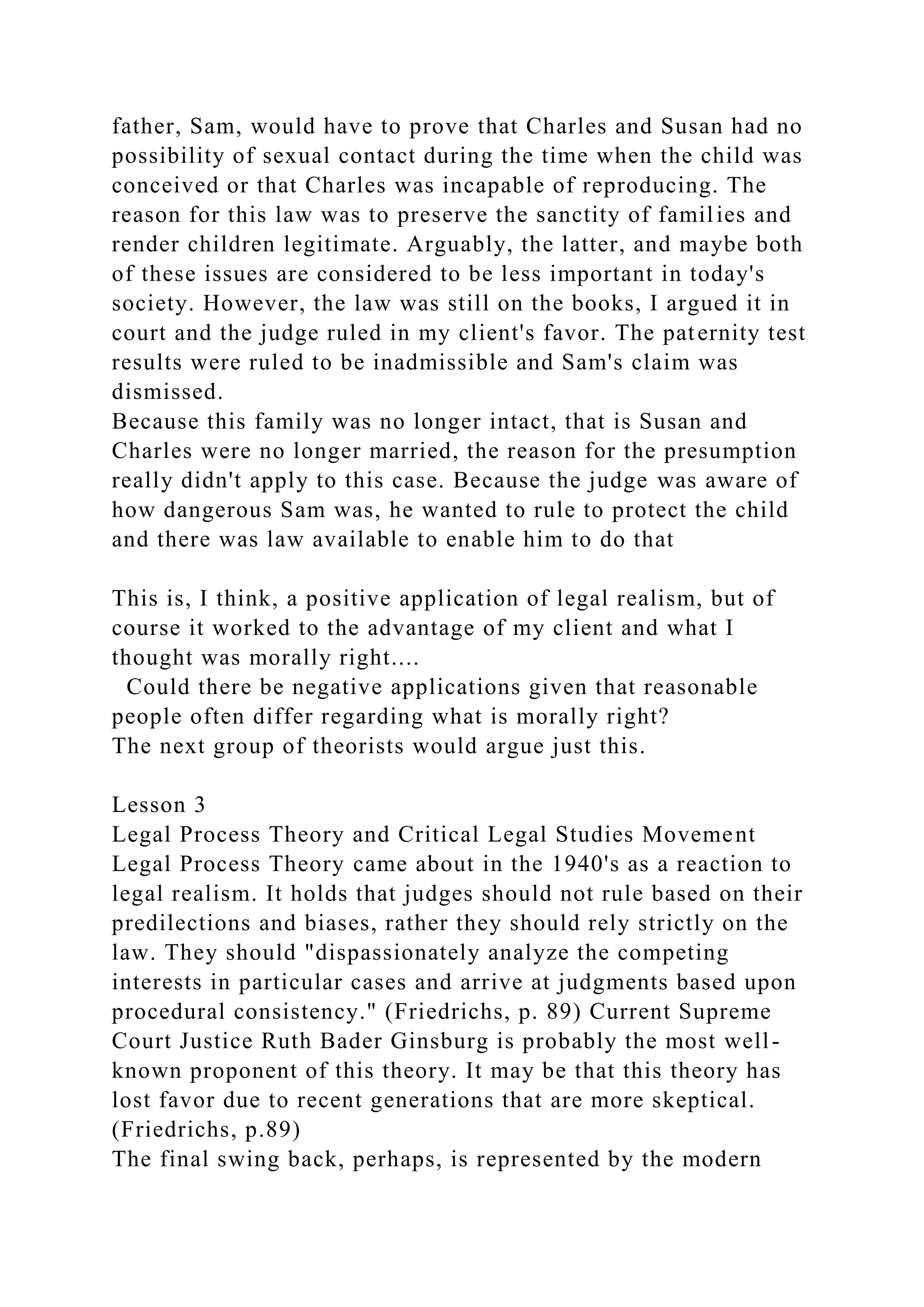 father, Sam, would have to prove that Charles and Susan had no
possibility of sexual contact during the time when the child was
conceived or that Charles was incapable of reproducing. The
reason for this law was to preserve the sanctity of families and
render children legitimate. Arguably, the latter, and maybe both
of these issues are considered to be less important in today's
society. However, the law was still on the books, I argued it in
court and the judge ruled in my client's favor. The paternity test
results were ruled to be inadmissible and Sam's claim was
dismissed.
Because this family was no longer intact, that is Susan and
Charles were no longer married, the reason for the presumption
really didn't apply to this case. Because the judge was aware of
how dangerous Sam was, he wanted to rule to protect the child
and there was law available to enable him to do that
This is, I think, a positive application of legal realism, but of
course it worked to the advantage of my client and what I
thought was morally right....
Could there be negative applications given that reasonable
people often differ regarding what is morally right?
The next group of theorists would argue just this.
Lesson 3
Legal Process Theory and Critical Legal Studies Movement
Legal Process Theory came about in the 1940's as a reaction to
legal realism. It holds that judges should not rule based on their
predilections and biases, rather they should rely strictly on the
law. They should "dispassionately analyze the competing
interests in particular cases and arrive at judgments based upon
procedural consistency." (Friedrichs, p. 89) Current Supreme
Court Justice Ruth Bader Ginsburg is probably the most well-
known proponent of this theory. It may be that this theory has
lost favor due to recent generations that are more skeptical.
(Friedrichs, p.89)
The final swing back, perhaps, is represented by the modern
 