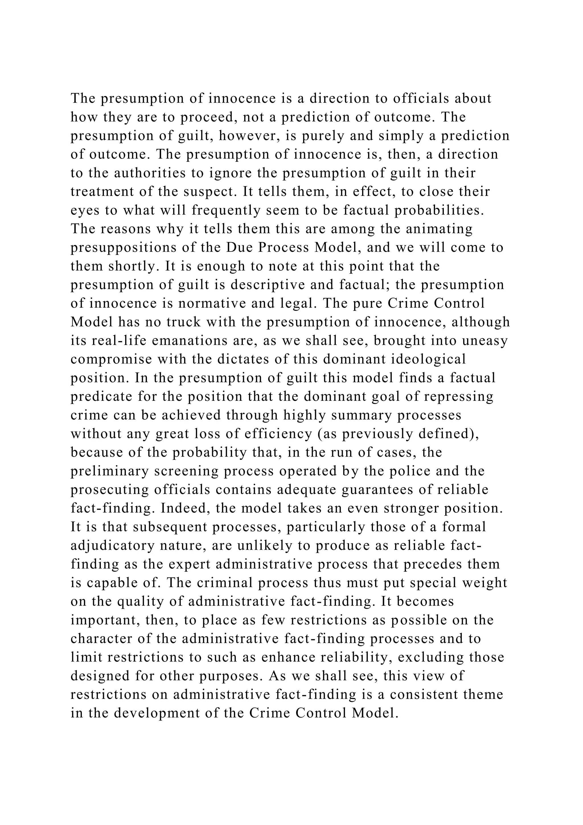 The presumption of innocence is a direction to officials about
how they are to proceed, not a prediction of outcome. The
presumption of guilt, however, is purely and simply a prediction
of outcome. The presumption of innocence is, then, a direction
to the authorities to ignore the presumption of guilt in their
treatment of the suspect. It tells them, in effect, to close their
eyes to what will frequently seem to be factual probabilities.
The reasons why it tells them this are among the animating
presuppositions of the Due Process Model, and we will come to
them shortly. It is enough to note at this point that the
presumption of guilt is descriptive and factual; the presumption
of innocence is normative and legal. The pure Crime Control
Model has no truck with the presumption of innocence, although
its real-life emanations are, as we shall see, brought into uneasy
compromise with the dictates of this dominant ideological
position. In the presumption of guilt this model finds a factual
predicate for the position that the dominant goal of repressing
crime can be achieved through highly summary processes
without any great loss of efficiency (as previously defined),
because of the probability that, in the run of cases, the
preliminary screening process operated by the police and the
prosecuting officials contains adequate guarantees of reliable
fact-finding. Indeed, the model takes an even stronger position.
It is that subsequent processes, particularly those of a formal
adjudicatory nature, are unlikely to produce as reliable fact-
finding as the expert administrative process that precedes them
is capable of. The criminal process thus must put special weight
on the quality of administrative fact-finding. It becomes
important, then, to place as few restrictions as possible on the
character of the administrative fact-finding processes and to
limit restrictions to such as enhance reliability, excluding those
designed for other purposes. As we shall see, this view of
restrictions on administrative fact-finding is a consistent theme
in the development of the Crime Control Model.
 