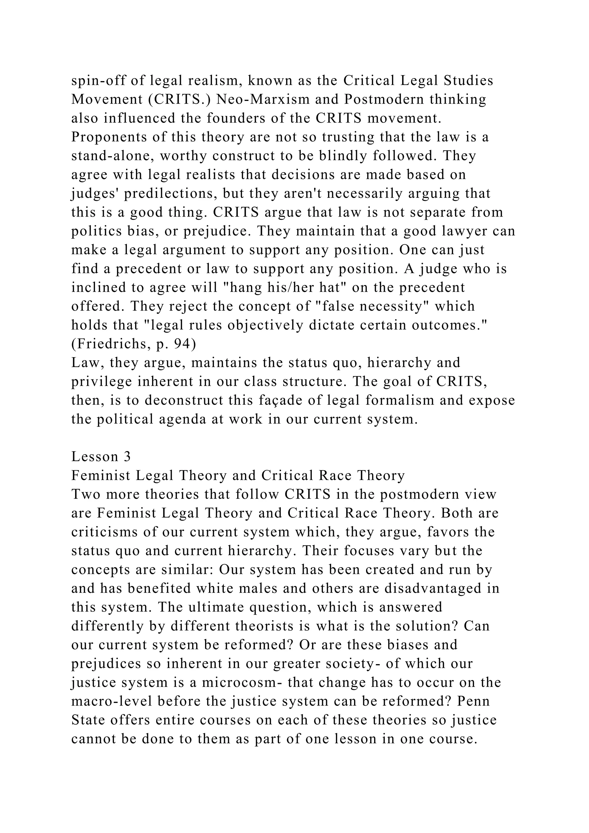 spin-off of legal realism, known as the Critical Legal Studies
Movement (CRITS.) Neo-Marxism and Postmodern thinking
also influenced the founders of the CRITS movement.
Proponents of this theory are not so trusting that the law is a
stand-alone, worthy construct to be blindly followed. They
agree with legal realists that decisions are made based on
judges' predilections, but they aren't necessarily arguing that
this is a good thing. CRITS argue that law is not separate from
politics bias, or prejudice. They maintain that a good lawyer can
make a legal argument to support any position. One can just
find a precedent or law to support any position. A judge who is
inclined to agree will "hang his/her hat" on the precedent
offered. They reject the concept of "false necessity" which
holds that "legal rules objectively dictate certain outcomes."
(Friedrichs, p. 94)
Law, they argue, maintains the status quo, hierarchy and
privilege inherent in our class structure. The goal of CRITS,
then, is to deconstruct this façade of legal formalism and expose
the political agenda at work in our current system.
Lesson 3
Feminist Legal Theory and Critical Race Theory
Two more theories that follow CRITS in the postmodern view
are Feminist Legal Theory and Critical Race Theory. Both are
criticisms of our current system which, they argue, favors the
status quo and current hierarchy. Their focuses vary but the
concepts are similar: Our system has been created and run by
and has benefited white males and others are disadvantaged in
this system. The ultimate question, which is answered
differently by different theorists is what is the solution? Can
our current system be reformed? Or are these biases and
prejudices so inherent in our greater society- of which our
justice system is a microcosm- that change has to occur on the
macro-level before the justice system can be reformed? Penn
State offers entire courses on each of these theories so justice
cannot be done to them as part of one lesson in one course.
 