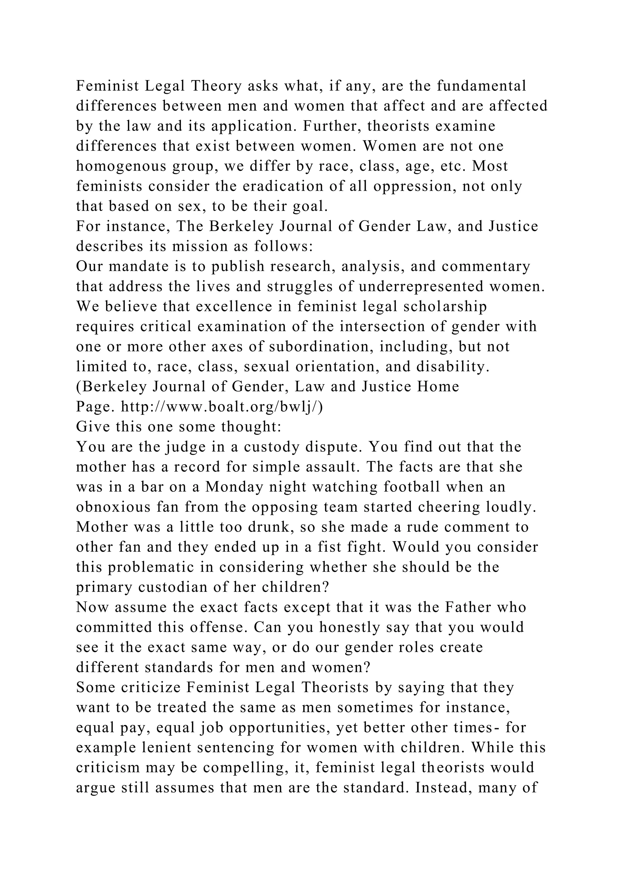 Feminist Legal Theory asks what, if any, are the fundamental
differences between men and women that affect and are affected
by the law and its application. Further, theorists examine
differences that exist between women. Women are not one
homogenous group, we differ by race, class, age, etc. Most
feminists consider the eradication of all oppression, not only
that based on sex, to be their goal.
For instance, The Berkeley Journal of Gender Law, and Justice
describes its mission as follows:
Our mandate is to publish research, analysis, and commentary
that address the lives and struggles of underrepresented women.
We believe that excellence in feminist legal scholarship
requires critical examination of the intersection of gender with
one or more other axes of subordination, including, but not
limited to, race, class, sexual orientation, and disability.
(Berkeley Journal of Gender, Law and Justice Home
Page. http://www.boalt.org/bwlj/)
Give this one some thought:
You are the judge in a custody dispute. You find out that the
mother has a record for simple assault. The facts are that she
was in a bar on a Monday night watching football when an
obnoxious fan from the opposing team started cheering loudly.
Mother was a little too drunk, so she made a rude comment to
other fan and they ended up in a fist fight. Would you consider
this problematic in considering whether she should be the
primary custodian of her children?
Now assume the exact facts except that it was the Father who
committed this offense. Can you honestly say that you would
see it the exact same way, or do our gender roles create
different standards for men and women?
Some criticize Feminist Legal Theorists by saying that they
want to be treated the same as men sometimes for instance,
equal pay, equal job opportunities, yet better other times- for
example lenient sentencing for women with children. While this
criticism may be compelling, it, feminist legal theorists would
argue still assumes that men are the standard. Instead, many of
 
