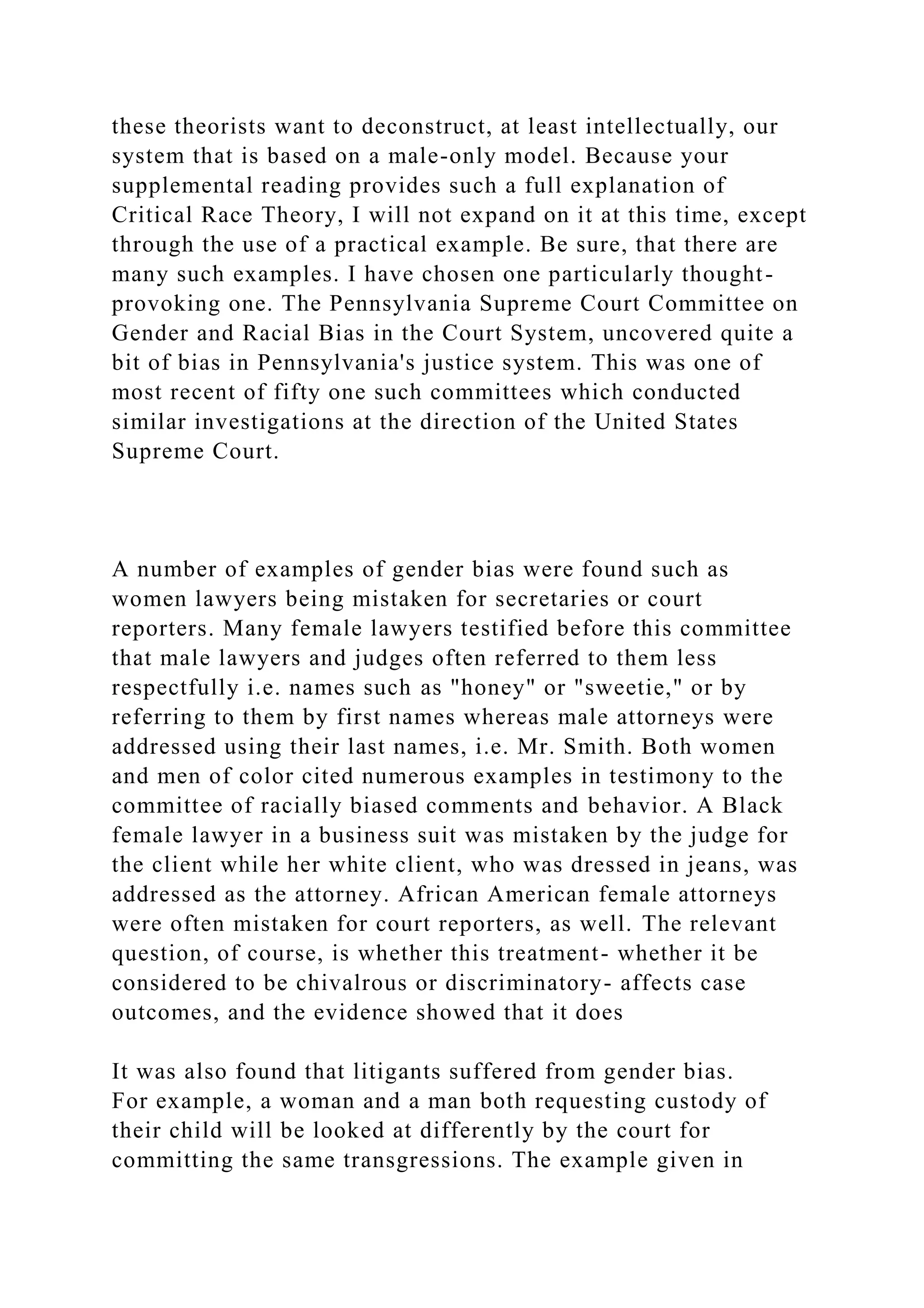 these theorists want to deconstruct, at least intellectually, our
system that is based on a male-only model. Because your
supplemental reading provides such a full explanation of
Critical Race Theory, I will not expand on it at this time, except
through the use of a practical example. Be sure, that there are
many such examples. I have chosen one particularly thought-
provoking one. The Pennsylvania Supreme Court Committee on
Gender and Racial Bias in the Court System, uncovered quite a
bit of bias in Pennsylvania's justice system. This was one of
most recent of fifty one such committees which conducted
similar investigations at the direction of the United States
Supreme Court.
A number of examples of gender bias were found such as
women lawyers being mistaken for secretaries or court
reporters. Many female lawyers testified before this committee
that male lawyers and judges often referred to them less
respectfully i.e. names such as "honey" or "sweetie," or by
referring to them by first names whereas male attorneys were
addressed using their last names, i.e. Mr. Smith. Both women
and men of color cited numerous examples in testimony to the
committee of racially biased comments and behavior. A Black
female lawyer in a business suit was mistaken by the judge for
the client while her white client, who was dressed in jeans, was
addressed as the attorney. African American female attorneys
were often mistaken for court reporters, as well. The relevant
question, of course, is whether this treatment- whether it be
considered to be chivalrous or discriminatory- affects case
outcomes, and the evidence showed that it does
It was also found that litigants suffered from gender bias.
For example, a woman and a man both requesting custody of
their child will be looked at differently by the court for
committing the same transgressions. The example given in
 