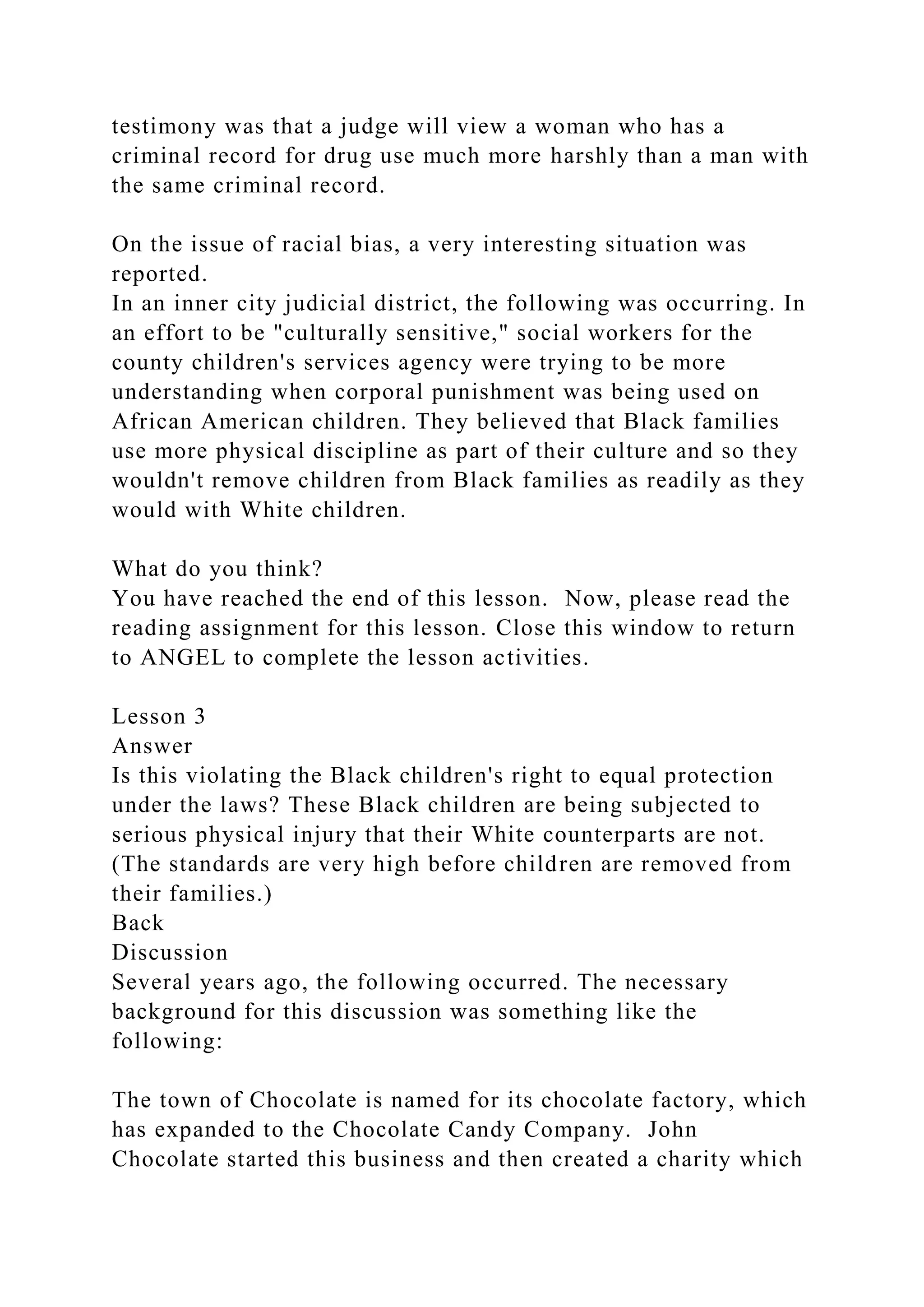 testimony was that a judge will view a woman who has a
criminal record for drug use much more harshly than a man with
the same criminal record.
On the issue of racial bias, a very interesting situation was
reported.
In an inner city judicial district, the following was occurring. In
an effort to be "culturally sensitive," social workers for the
county children's services agency were trying to be more
understanding when corporal punishment was being used on
African American children. They believed that Black families
use more physical discipline as part of their culture and so they
wouldn't remove children from Black families as readily as they
would with White children.
What do you think?
You have reached the end of this lesson. Now, please read the
reading assignment for this lesson. Close this window to return
to ANGEL to complete the lesson activities.
Lesson 3
Answer
Is this violating the Black children's right to equal protection
under the laws? These Black children are being subjected to
serious physical injury that their White counterparts are not.
(The standards are very high before children are removed from
their families.)
Back
Discussion
Several years ago, the following occurred. The necessary
background for this discussion was something like the
following:
The town of Chocolate is named for its chocolate factory, which
has expanded to the Chocolate Candy Company. John
Chocolate started this business and then created a charity which
 