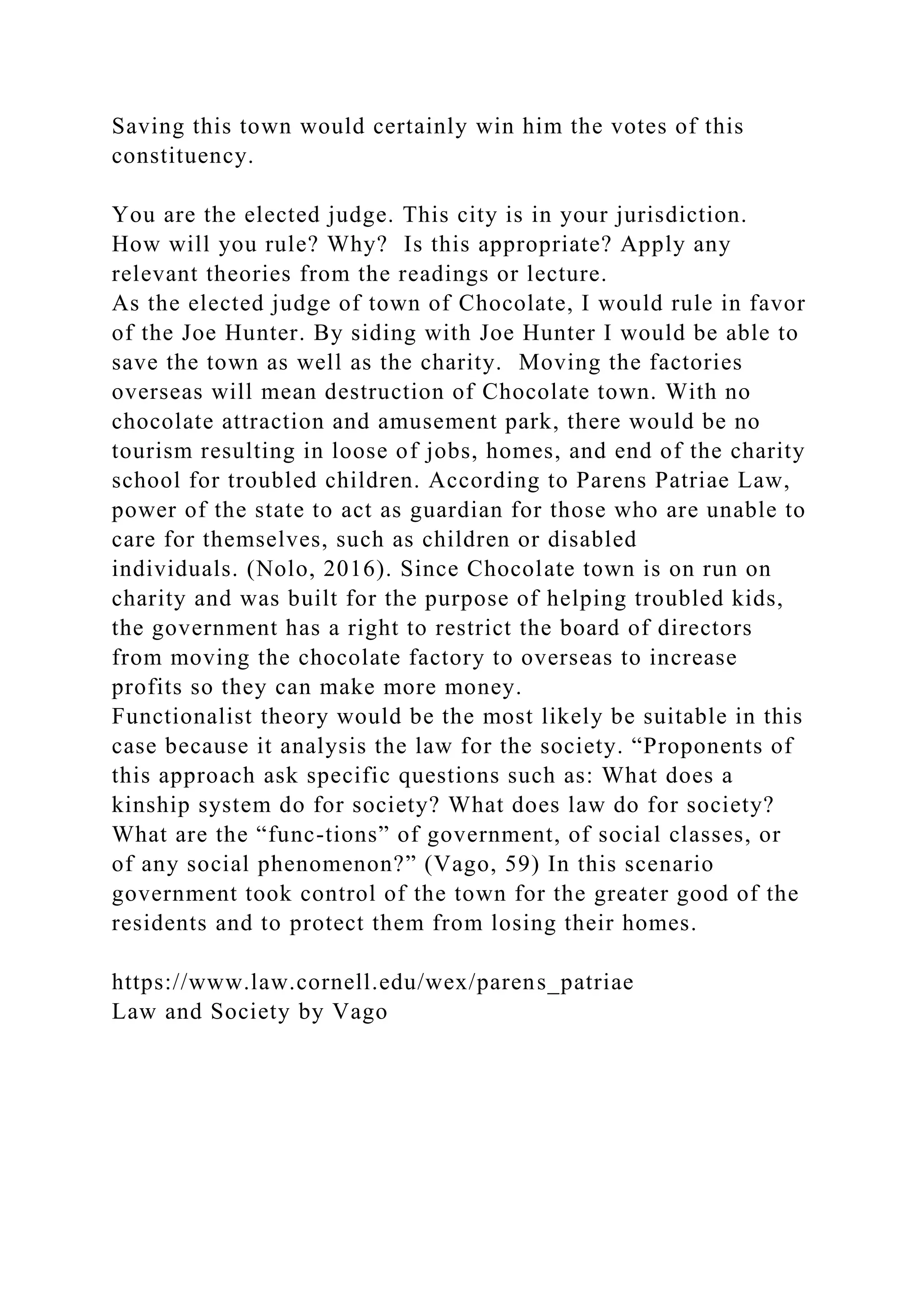 Saving this town would certainly win him the votes of this
constituency.
You are the elected judge. This city is in your jurisdiction.
How will you rule? Why? Is this appropriate? Apply any
relevant theories from the readings or lecture.
As the elected judge of town of Chocolate, I would rule in favor
of the Joe Hunter. By siding with Joe Hunter I would be able to
save the town as well as the charity. Moving the factories
overseas will mean destruction of Chocolate town. With no
chocolate attraction and amusement park, there would be no
tourism resulting in loose of jobs, homes, and end of the charity
school for troubled children. According to Parens Patriae Law,
power of the state to act as guardian for those who are unable to
care for themselves, such as children or disabled
individuals. (Nolo, 2016). Since Chocolate town is on run on
charity and was built for the purpose of helping troubled kids,
the government has a right to restrict the board of directors
from moving the chocolate factory to overseas to increase
profits so they can make more money.
Functionalist theory would be the most likely be suitable in this
case because it analysis the law for the society. “Proponents of
this approach ask specific questions such as: What does a
kinship system do for society? What does law do for society?
What are the “func-tions” of government, of social classes, or
of any social phenomenon?” (Vago, 59) In this scenario
government took control of the town for the greater good of the
residents and to protect them from losing their homes.
https://www.law.cornell.edu/wex/parens_patriae
Law and Society by Vago
 