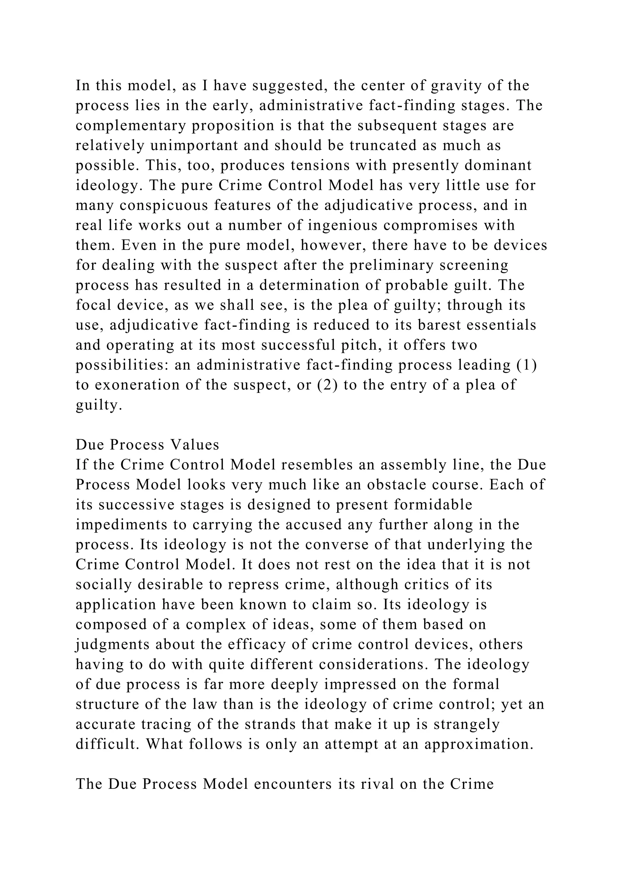In this model, as I have suggested, the center of gravity of the
process lies in the early, administrative fact-finding stages. The
complementary proposition is that the subsequent stages are
relatively unimportant and should be truncated as much as
possible. This, too, produces tensions with presently dominant
ideology. The pure Crime Control Model has very little use for
many conspicuous features of the adjudicative process, and in
real life works out a number of ingenious compromises with
them. Even in the pure model, however, there have to be devices
for dealing with the suspect after the preliminary screening
process has resulted in a determination of probable guilt. The
focal device, as we shall see, is the plea of guilty; through its
use, adjudicative fact-finding is reduced to its barest essentials
and operating at its most successful pitch, it offers two
possibilities: an administrative fact-finding process leading (1)
to exoneration of the suspect, or (2) to the entry of a plea of
guilty.
Due Process Values
If the Crime Control Model resembles an assembly line, the Due
Process Model looks very much like an obstacle course. Each of
its successive stages is designed to present formidable
impediments to carrying the accused any further along in the
process. Its ideology is not the converse of that underlying the
Crime Control Model. It does not rest on the idea that it is not
socially desirable to repress crime, although critics of its
application have been known to claim so. Its ideology is
composed of a complex of ideas, some of them based on
judgments about the efficacy of crime control devices, others
having to do with quite different considerations. The ideology
of due process is far more deeply impressed on the formal
structure of the law than is the ideology of crime control; yet an
accurate tracing of the strands that make it up is strangely
difficult. What follows is only an attempt at an approximation.
The Due Process Model encounters its rival on the Crime
 