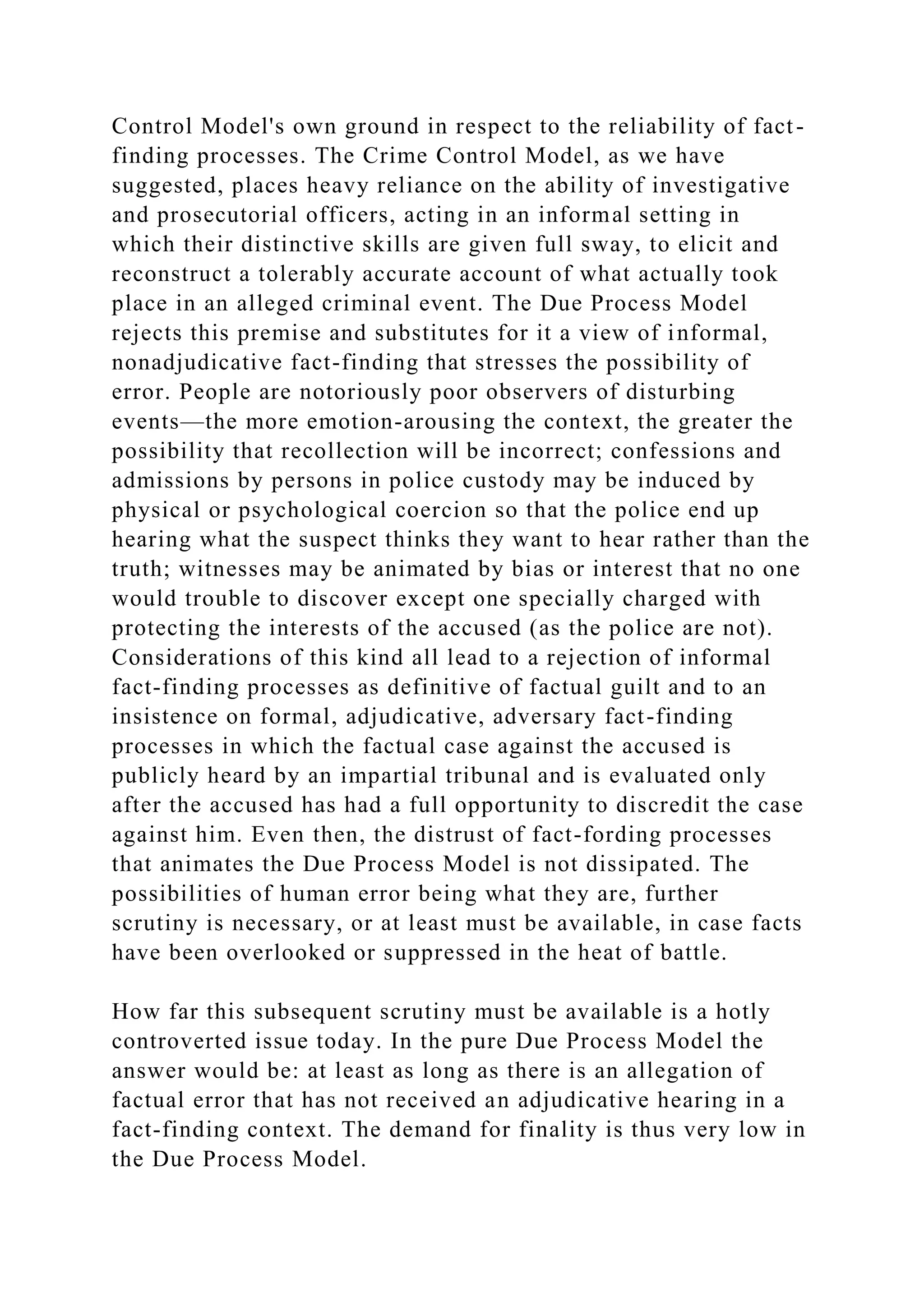 Control Model's own ground in respect to the reliability of fact-
finding processes. The Crime Control Model, as we have
suggested, places heavy reliance on the ability of investigative
and prosecutorial officers, acting in an informal setting in
which their distinctive skills are given full sway, to elicit and
reconstruct a tolerably accurate account of what actually took
place in an alleged criminal event. The Due Process Model
rejects this premise and substitutes for it a view of informal,
nonadjudicative fact-finding that stresses the possibility of
error. People are notoriously poor observers of disturbing
events—the more emotion-arousing the context, the greater the
possibility that recollection will be incorrect; confessions and
admissions by persons in police custody may be induced by
physical or psychological coercion so that the police end up
hearing what the suspect thinks they want to hear rather than the
truth; witnesses may be animated by bias or interest that no one
would trouble to discover except one specially charged with
protecting the interests of the accused (as the police are not).
Considerations of this kind all lead to a rejection of informal
fact-finding processes as definitive of factual guilt and to an
insistence on formal, adjudicative, adversary fact-finding
processes in which the factual case against the accused is
publicly heard by an impartial tribunal and is evaluated only
after the accused has had a full opportunity to discredit the case
against him. Even then, the distrust of fact-fording processes
that animates the Due Process Model is not dissipated. The
possibilities of human error being what they are, further
scrutiny is necessary, or at least must be available, in case facts
have been overlooked or suppressed in the heat of battle.
How far this subsequent scrutiny must be available is a hotly
controverted issue today. In the pure Due Process Model the
answer would be: at least as long as there is an allegation of
factual error that has not received an adjudicative hearing in a
fact-finding context. The demand for finality is thus very low in
the Due Process Model.
 