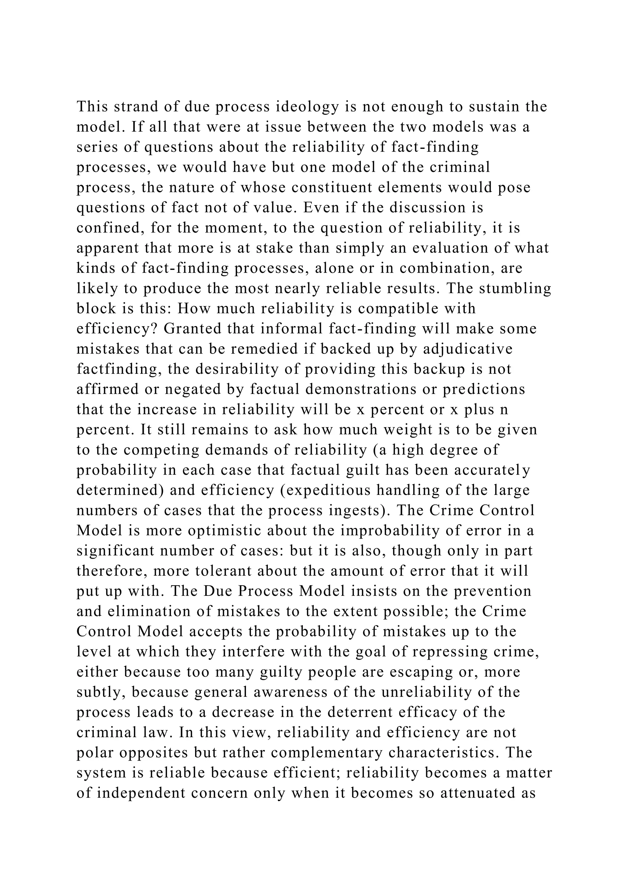 This strand of due process ideology is not enough to sustain the
model. If all that were at issue between the two models was a
series of questions about the reliability of fact-finding
processes, we would have but one model of the criminal
process, the nature of whose constituent elements would pose
questions of fact not of value. Even if the discussion is
confined, for the moment, to the question of reliability, it is
apparent that more is at stake than simply an evaluation of what
kinds of fact-finding processes, alone or in combination, are
likely to produce the most nearly reliable results. The stumbling
block is this: How much reliability is compatible with
efficiency? Granted that informal fact-finding will make some
mistakes that can be remedied if backed up by adjudicative
factfinding, the desirability of providing this backup is not
affirmed or negated by factual demonstrations or predictions
that the increase in reliability will be x percent or x plus n
percent. It still remains to ask how much weight is to be given
to the competing demands of reliability (a high degree of
probability in each case that factual guilt has been accurately
determined) and efficiency (expeditious handling of the large
numbers of cases that the process ingests). The Crime Control
Model is more optimistic about the improbability of error in a
significant number of cases: but it is also, though only in part
therefore, more tolerant about the amount of error that it will
put up with. The Due Process Model insists on the prevention
and elimination of mistakes to the extent possible; the Crime
Control Model accepts the probability of mistakes up to the
level at which they interfere with the goal of repressing crime,
either because too many guilty people are escaping or, more
subtly, because general awareness of the unreliability of the
process leads to a decrease in the deterrent efficacy of the
criminal law. In this view, reliability and efficiency are not
polar opposites but rather complementary characteristics. The
system is reliable because efficient; reliability becomes a matter
of independent concern only when it becomes so attenuated as
 