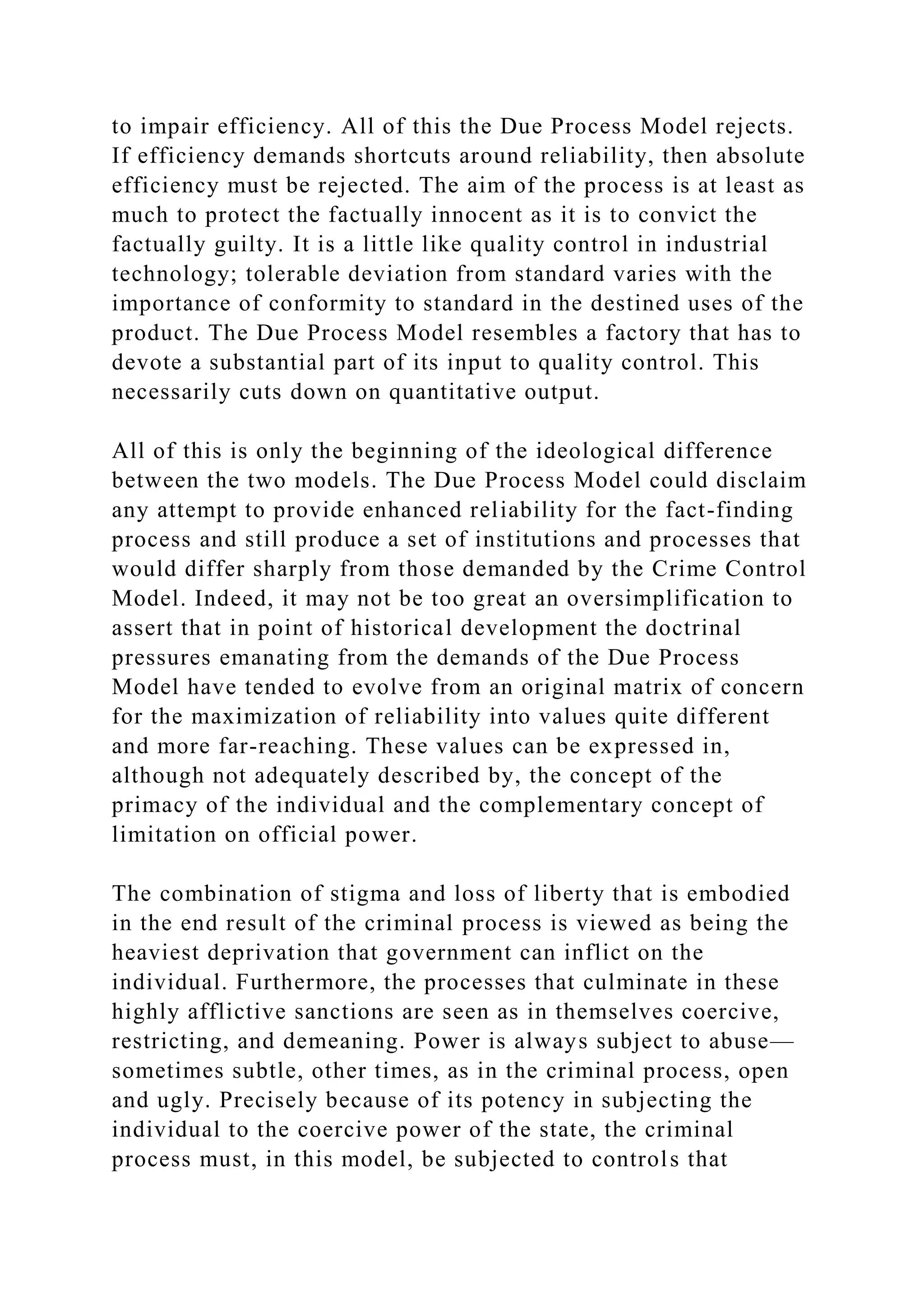 to impair efficiency. All of this the Due Process Model rejects.
If efficiency demands shortcuts around reliability, then absolute
efficiency must be rejected. The aim of the process is at least as
much to protect the factually innocent as it is to convict the
factually guilty. It is a little like quality control in industrial
technology; tolerable deviation from standard varies with the
importance of conformity to standard in the destined uses of the
product. The Due Process Model resembles a factory that has to
devote a substantial part of its input to quality control. This
necessarily cuts down on quantitative output.
All of this is only the beginning of the ideological difference
between the two models. The Due Process Model could disclaim
any attempt to provide enhanced reliability for the fact-finding
process and still produce a set of institutions and processes that
would differ sharply from those demanded by the Crime Control
Model. Indeed, it may not be too great an oversimplification to
assert that in point of historical development the doctrinal
pressures emanating from the demands of the Due Process
Model have tended to evolve from an original matrix of concern
for the maximization of reliability into values quite different
and more far-reaching. These values can be expressed in,
although not adequately described by, the concept of the
primacy of the individual and the complementary concept of
limitation on official power.
The combination of stigma and loss of liberty that is embodied
in the end result of the criminal process is viewed as being the
heaviest deprivation that government can inflict on the
individual. Furthermore, the processes that culminate in these
highly afflictive sanctions are seen as in themselves coercive,
restricting, and demeaning. Power is always subject to abuse—
sometimes subtle, other times, as in the criminal process, open
and ugly. Precisely because of its potency in subjecting the
individual to the coercive power of the state, the criminal
process must, in this model, be subjected to controls that
 