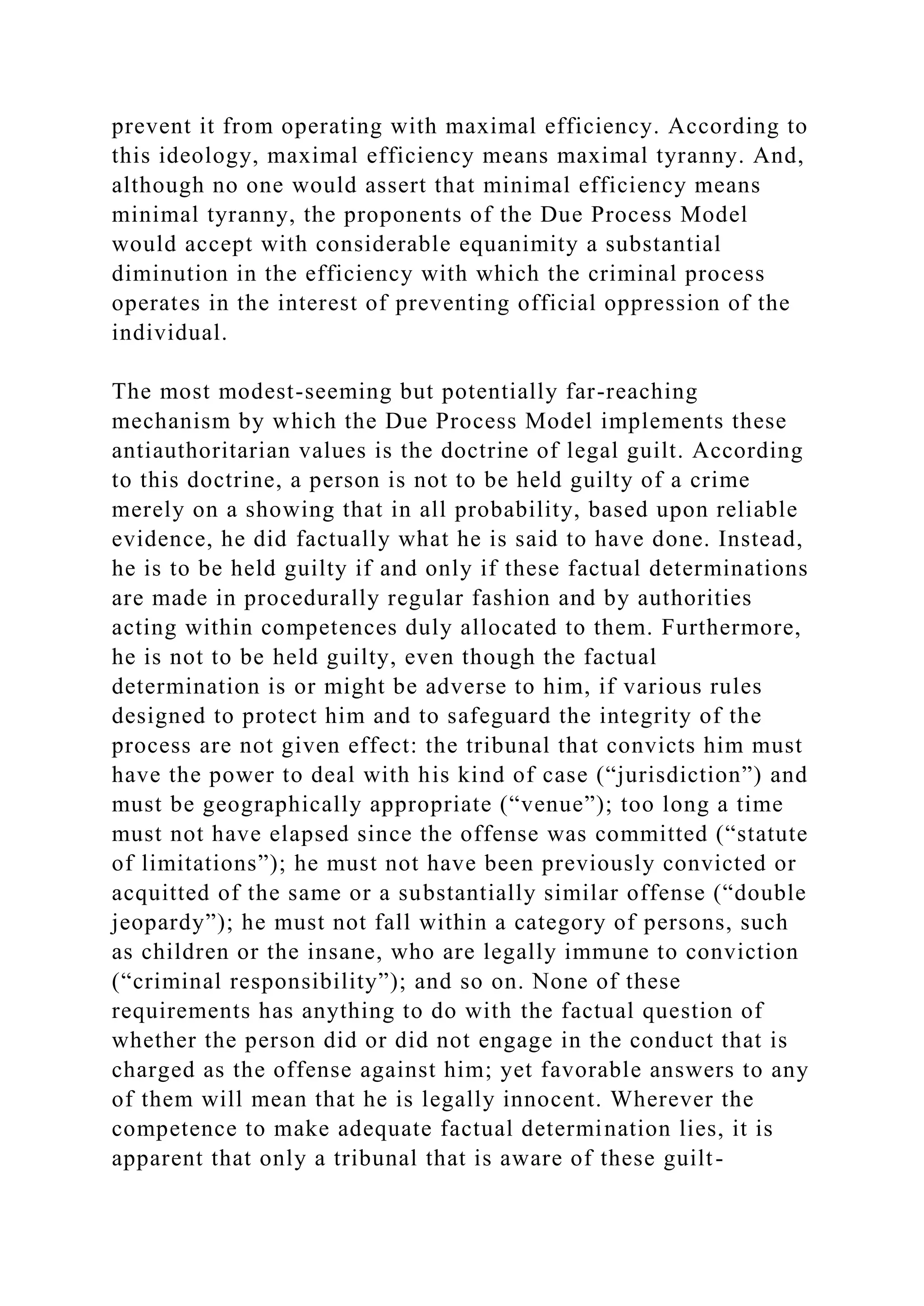 prevent it from operating with maximal efficiency. According to
this ideology, maximal efficiency means maximal tyranny. And,
although no one would assert that minimal efficiency means
minimal tyranny, the proponents of the Due Process Model
would accept with considerable equanimity a substantial
diminution in the efficiency with which the criminal process
operates in the interest of preventing official oppression of the
individual.
The most modest-seeming but potentially far-reaching
mechanism by which the Due Process Model implements these
antiauthoritarian values is the doctrine of legal guilt. According
to this doctrine, a person is not to be held guilty of a crime
merely on a showing that in all probability, based upon reliable
evidence, he did factually what he is said to have done. Instead,
he is to be held guilty if and only if these factual determinations
are made in procedurally regular fashion and by authorities
acting within competences duly allocated to them. Furthermore,
he is not to be held guilty, even though the factual
determination is or might be adverse to him, if various rules
designed to protect him and to safeguard the integrity of the
process are not given effect: the tribunal that convicts him must
have the power to deal with his kind of case (“jurisdiction”) and
must be geographically appropriate (“venue”); too long a time
must not have elapsed since the offense was committed (“statute
of limitations”); he must not have been previously convicted or
acquitted of the same or a substantially similar offense (“double
jeopardy”); he must not fall within a category of persons, such
as children or the insane, who are legally immune to conviction
(“criminal responsibility”); and so on. None of these
requirements has anything to do with the factual question of
whether the person did or did not engage in the conduct that is
charged as the offense against him; yet favorable answers to any
of them will mean that he is legally innocent. Wherever the
competence to make adequate factual determination lies, it is
apparent that only a tribunal that is aware of these guilt-
 