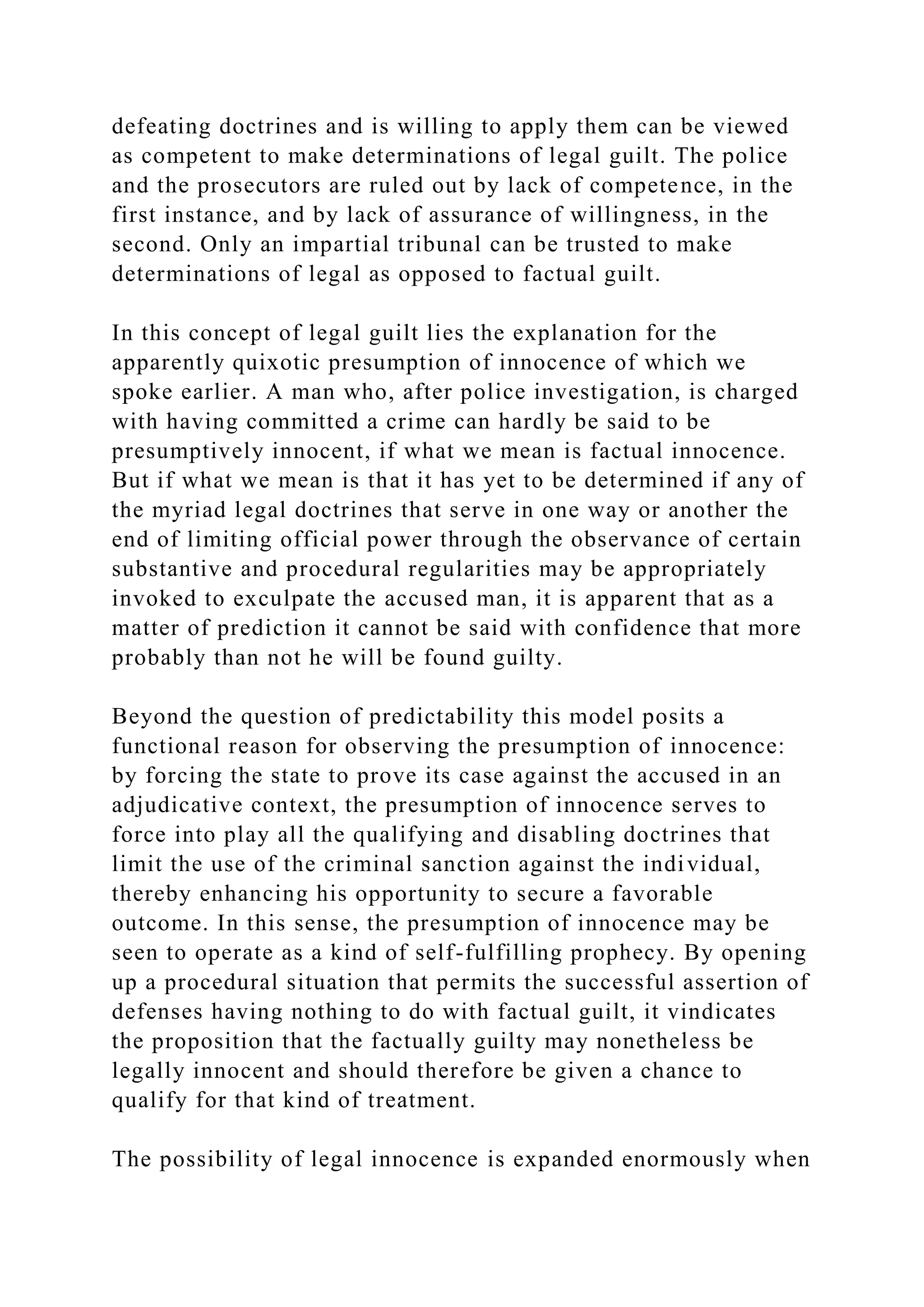 defeating doctrines and is willing to apply them can be viewed
as competent to make determinations of legal guilt. The police
and the prosecutors are ruled out by lack of competence, in the
first instance, and by lack of assurance of willingness, in the
second. Only an impartial tribunal can be trusted to make
determinations of legal as opposed to factual guilt.
In this concept of legal guilt lies the explanation for the
apparently quixotic presumption of innocence of which we
spoke earlier. A man who, after police investigation, is charged
with having committed a crime can hardly be said to be
presumptively innocent, if what we mean is factual innocence.
But if what we mean is that it has yet to be determined if any of
the myriad legal doctrines that serve in one way or another the
end of limiting official power through the observance of certain
substantive and procedural regularities may be appropriately
invoked to exculpate the accused man, it is apparent that as a
matter of prediction it cannot be said with confidence that more
probably than not he will be found guilty.
Beyond the question of predictability this model posits a
functional reason for observing the presumption of innocence:
by forcing the state to prove its case against the accused in an
adjudicative context, the presumption of innocence serves to
force into play all the qualifying and disabling doctrines that
limit the use of the criminal sanction against the individual,
thereby enhancing his opportunity to secure a favorable
outcome. In this sense, the presumption of innocence may be
seen to operate as a kind of self-fulfilling prophecy. By opening
up a procedural situation that permits the successful assertion of
defenses having nothing to do with factual guilt, it vindicates
the proposition that the factually guilty may nonetheless be
legally innocent and should therefore be given a chance to
qualify for that kind of treatment.
The possibility of legal innocence is expanded enormously when
 