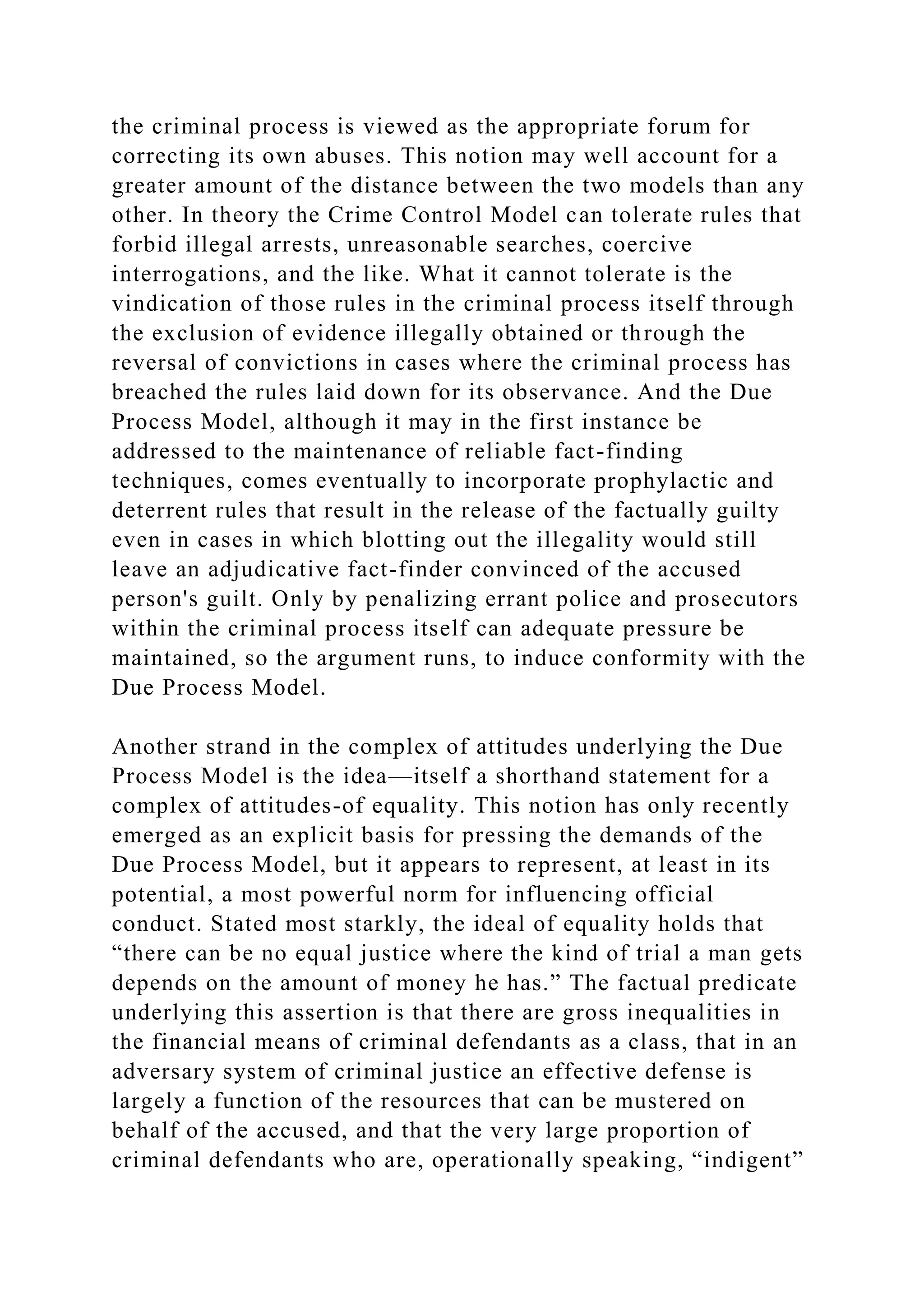 the criminal process is viewed as the appropriate forum for
correcting its own abuses. This notion may well account for a
greater amount of the distance between the two models than any
other. In theory the Crime Control Model can tolerate rules that
forbid illegal arrests, unreasonable searches, coercive
interrogations, and the like. What it cannot tolerate is the
vindication of those rules in the criminal process itself through
the exclusion of evidence illegally obtained or through the
reversal of convictions in cases where the criminal process has
breached the rules laid down for its observance. And the Due
Process Model, although it may in the first instance be
addressed to the maintenance of reliable fact-finding
techniques, comes eventually to incorporate prophylactic and
deterrent rules that result in the release of the factually guilty
even in cases in which blotting out the illegality would still
leave an adjudicative fact-finder convinced of the accused
person's guilt. Only by penalizing errant police and prosecutors
within the criminal process itself can adequate pressure be
maintained, so the argument runs, to induce conformity with the
Due Process Model.
Another strand in the complex of attitudes underlying the Due
Process Model is the idea—itself a shorthand statement for a
complex of attitudes-of equality. This notion has only recently
emerged as an explicit basis for pressing the demands of the
Due Process Model, but it appears to represent, at least in its
potential, a most powerful norm for influencing official
conduct. Stated most starkly, the ideal of equality holds that
“there can be no equal justice where the kind of trial a man gets
depends on the amount of money he has.” The factual predicate
underlying this assertion is that there are gross inequalities in
the financial means of criminal defendants as a class, that in an
adversary system of criminal justice an effective defense is
largely a function of the resources that can be mustered on
behalf of the accused, and that the very large proportion of
criminal defendants who are, operationally speaking, “indigent”
 