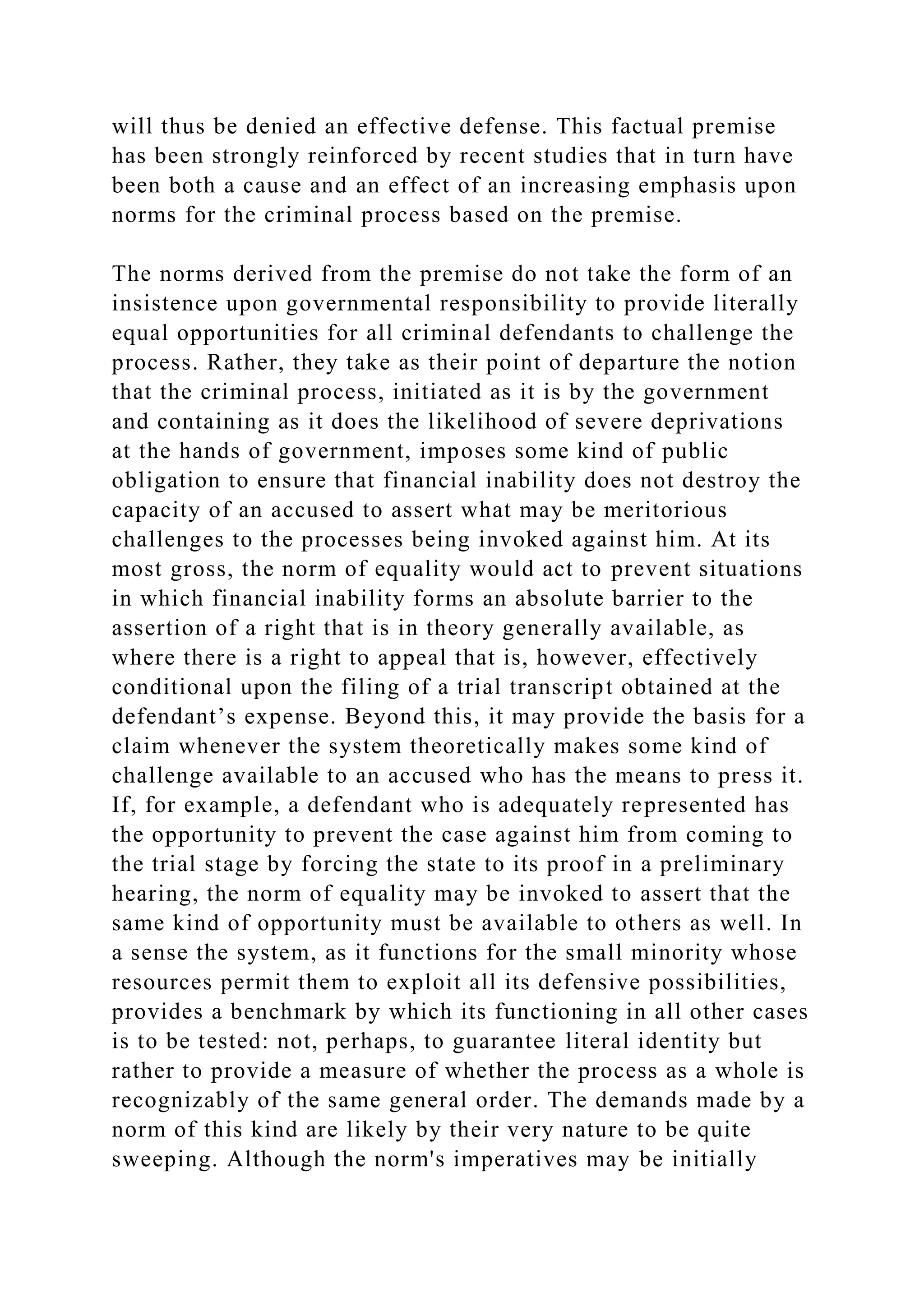 will thus be denied an effective defense. This factual premise
has been strongly reinforced by recent studies that in turn have
been both a cause and an effect of an increasing emphasis upon
norms for the criminal process based on the premise.
The norms derived from the premise do not take the form of an
insistence upon governmental responsibility to provide literally
equal opportunities for all criminal defendants to challenge the
process. Rather, they take as their point of departure the notion
that the criminal process, initiated as it is by the government
and containing as it does the likelihood of severe deprivations
at the hands of government, imposes some kind of public
obligation to ensure that financial inability does not destroy the
capacity of an accused to assert what may be meritorious
challenges to the processes being invoked against him. At its
most gross, the norm of equality would act to prevent situations
in which financial inability forms an absolute barrier to the
assertion of a right that is in theory generally available, as
where there is a right to appeal that is, however, effectively
conditional upon the filing of a trial transcript obtained at the
defendant’s expense. Beyond this, it may provide the basis for a
claim whenever the system theoretically makes some kind of
challenge available to an accused who has the means to press it.
If, for example, a defendant who is adequately represented has
the opportunity to prevent the case against him from coming to
the trial stage by forcing the state to its proof in a preliminary
hearing, the norm of equality may be invoked to assert that the
same kind of opportunity must be available to others as well. In
a sense the system, as it functions for the small minority whose
resources permit them to exploit all its defensive possibilities,
provides a benchmark by which its functioning in all other cases
is to be tested: not, perhaps, to guarantee literal identity but
rather to provide a measure of whether the process as a whole is
recognizably of the same general order. The demands made by a
norm of this kind are likely by their very nature to be quite
sweeping. Although the norm's imperatives may be initially
 