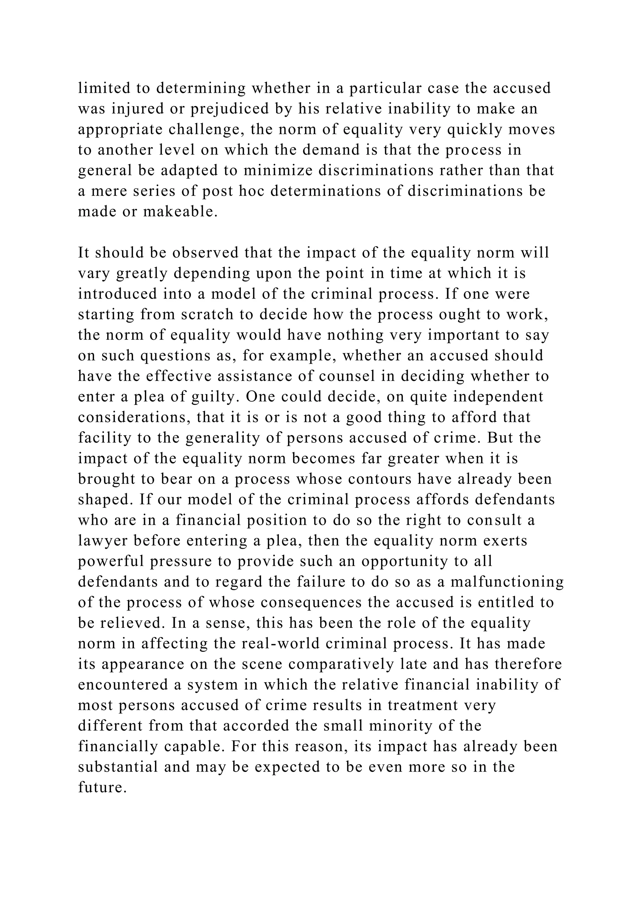 limited to determining whether in a particular case the accused
was injured or prejudiced by his relative inability to make an
appropriate challenge, the norm of equality very quickly moves
to another level on which the demand is that the process in
general be adapted to minimize discriminations rather than that
a mere series of post hoc determinations of discriminations be
made or makeable.
It should be observed that the impact of the equality norm will
vary greatly depending upon the point in time at which it is
introduced into a model of the criminal process. If one were
starting from scratch to decide how the process ought to work,
the norm of equality would have nothing very important to say
on such questions as, for example, whether an accused should
have the effective assistance of counsel in deciding whether to
enter a plea of guilty. One could decide, on quite independent
considerations, that it is or is not a good thing to afford that
facility to the generality of persons accused of crime. But the
impact of the equality norm becomes far greater when it is
brought to bear on a process whose contours have already been
shaped. If our model of the criminal process affords defendants
who are in a financial position to do so the right to consult a
lawyer before entering a plea, then the equality norm exerts
powerful pressure to provide such an opportunity to all
defendants and to regard the failure to do so as a malfunctioning
of the process of whose consequences the accused is entitled to
be relieved. In a sense, this has been the role of the equality
norm in affecting the real-world criminal process. It has made
its appearance on the scene comparatively late and has therefore
encountered a system in which the relative financial inability of
most persons accused of crime results in treatment very
different from that accorded the small minority of the
financially capable. For this reason, its impact has already been
substantial and may be expected to be even more so in the
future.
 
