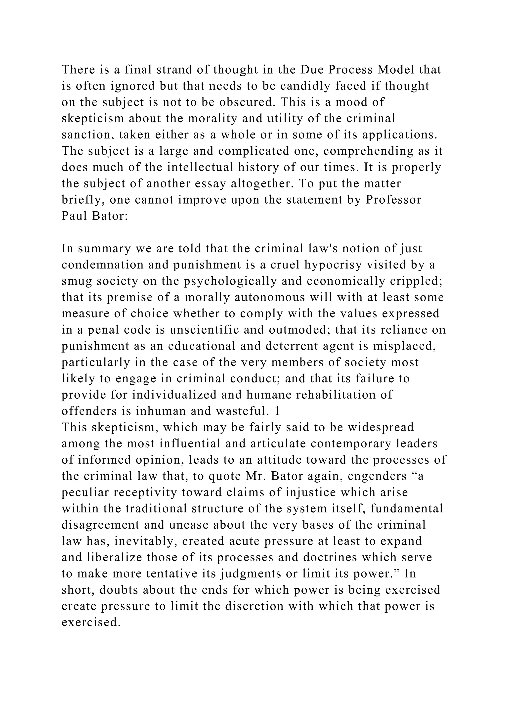 There is a final strand of thought in the Due Process Model that
is often ignored but that needs to be candidly faced if thought
on the subject is not to be obscured. This is a mood of
skepticism about the morality and utility of the criminal
sanction, taken either as a whole or in some of its applications.
The subject is a large and complicated one, comprehending as it
does much of the intellectual history of our times. It is properly
the subject of another essay altogether. To put the matter
briefly, one cannot improve upon the statement by Professor
Paul Bator:
In summary we are told that the criminal law's notion of just
condemnation and punishment is a cruel hypocrisy visited by a
smug society on the psychologically and economically crippled;
that its premise of a morally autonomous will with at least some
measure of choice whether to comply with the values expressed
in a penal code is unscientific and outmoded; that its reliance on
punishment as an educational and deterrent agent is misplaced,
particularly in the case of the very members of society most
likely to engage in criminal conduct; and that its failure to
provide for individualized and humane rehabilitation of
offenders is inhuman and wasteful. 1
This skepticism, which may be fairly said to be widespread
among the most influential and articulate contemporary leaders
of informed opinion, leads to an attitude toward the processes of
the criminal law that, to quote Mr. Bator again, engenders “a
peculiar receptivity toward claims of injustice which arise
within the traditional structure of the system itself, fundamental
disagreement and unease about the very bases of the criminal
law has, inevitably, created acute pressure at least to expand
and liberalize those of its processes and doctrines which serve
to make more tentative its judgments or limit its power.” In
short, doubts about the ends for which power is being exercised
create pressure to limit the discretion with which that power is
exercised.
 