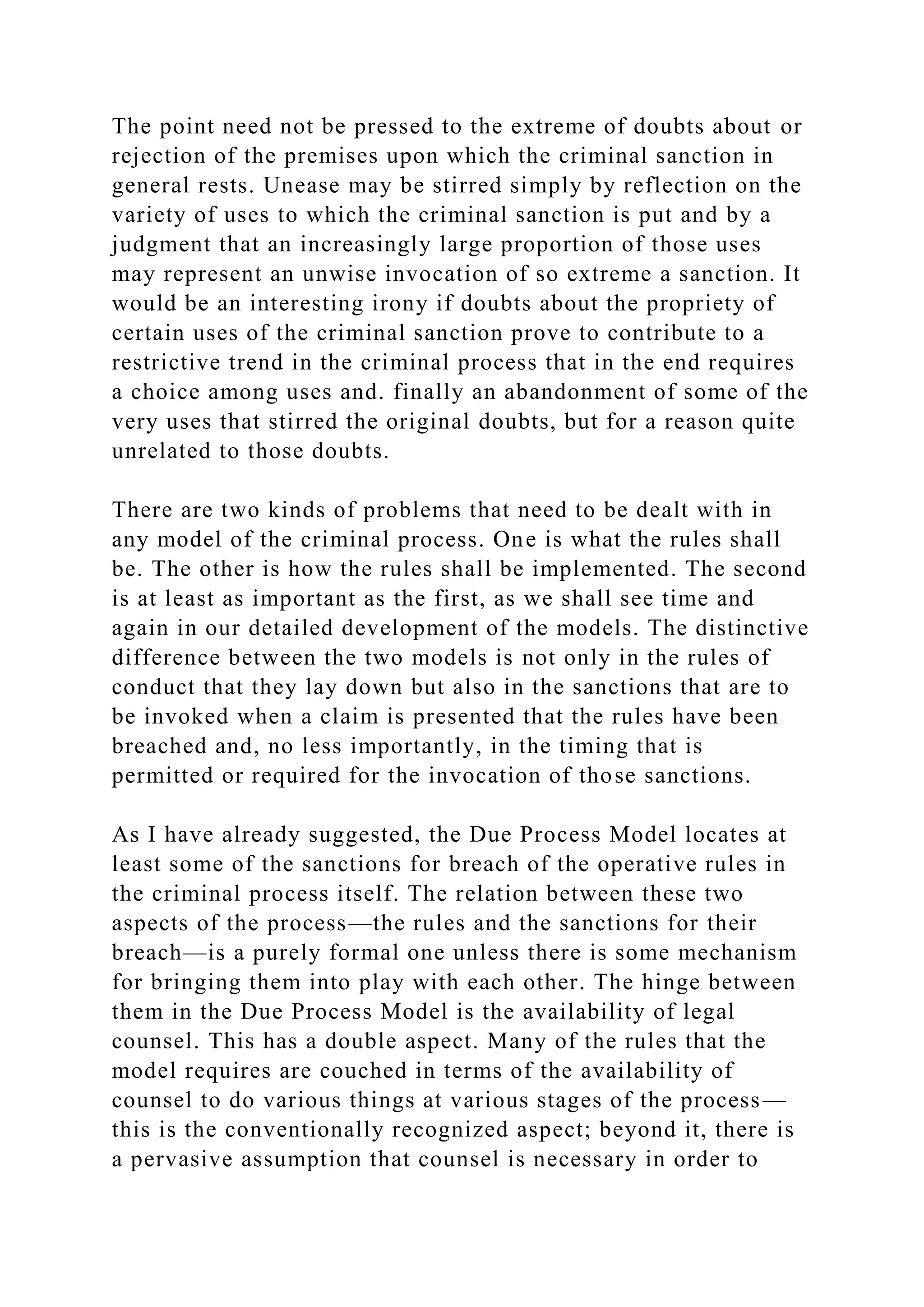 The point need not be pressed to the extreme of doubts about or
rejection of the premises upon which the criminal sanction in
general rests. Unease may be stirred simply by reflection on the
variety of uses to which the criminal sanction is put and by a
judgment that an increasingly large proportion of those uses
may represent an unwise invocation of so extreme a sanction. It
would be an interesting irony if doubts about the propriety of
certain uses of the criminal sanction prove to contribute to a
restrictive trend in the criminal process that in the end requires
a choice among uses and. finally an abandonment of some of the
very uses that stirred the original doubts, but for a reason quite
unrelated to those doubts.
There are two kinds of problems that need to be dealt with in
any model of the criminal process. One is what the rules shall
be. The other is how the rules shall be implemented. The second
is at least as important as the first, as we shall see time and
again in our detailed development of the models. The distinctive
difference between the two models is not only in the rules of
conduct that they lay down but also in the sanctions that are to
be invoked when a claim is presented that the rules have been
breached and, no less importantly, in the timing that is
permitted or required for the invocation of those sanctions.
As I have already suggested, the Due Process Model locates at
least some of the sanctions for breach of the operative rules in
the criminal process itself. The relation between these two
aspects of the process—the rules and the sanctions for their
breach—is a purely formal one unless there is some mechanism
for bringing them into play with each other. The hinge between
them in the Due Process Model is the availability of legal
counsel. This has a double aspect. Many of the rules that the
model requires are couched in terms of the availability of
counsel to do various things at various stages of the process—
this is the conventionally recognized aspect; beyond it, there is
a pervasive assumption that counsel is necessary in order to
 