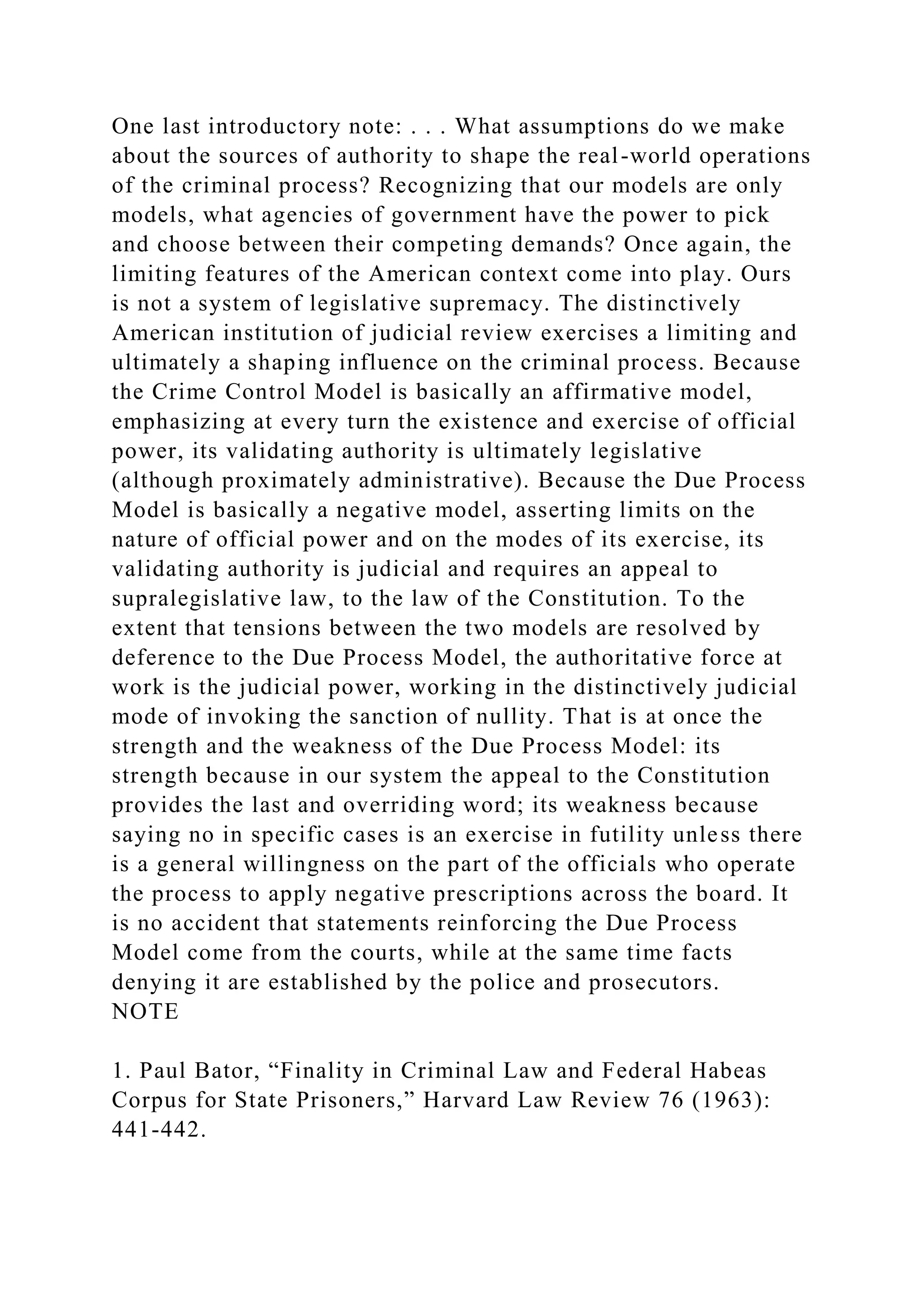 One last introductory note: . . . What assumptions do we make
about the sources of authority to shape the real-world operations
of the criminal process? Recognizing that our models are only
models, what agencies of government have the power to pick
and choose between their competing demands? Once again, the
limiting features of the American context come into play. Ours
is not a system of legislative supremacy. The distinctively
American institution of judicial review exercises a limiting and
ultimately a shaping influence on the criminal process. Because
the Crime Control Model is basically an affirmative model,
emphasizing at every turn the existence and exercise of official
power, its validating authority is ultimately legislative
(although proximately administrative). Because the Due Process
Model is basically a negative model, asserting limits on the
nature of official power and on the modes of its exercise, its
validating authority is judicial and requires an appeal to
supralegislative law, to the law of the Constitution. To the
extent that tensions between the two models are resolved by
deference to the Due Process Model, the authoritative force at
work is the judicial power, working in the distinctively judicial
mode of invoking the sanction of nullity. That is at once the
strength and the weakness of the Due Process Model: its
strength because in our system the appeal to the Constitution
provides the last and overriding word; its weakness because
saying no in specific cases is an exercise in futility unless there
is a general willingness on the part of the officials who operate
the process to apply negative prescriptions across the board. It
is no accident that statements reinforcing the Due Process
Model come from the courts, while at the same time facts
denying it are established by the police and prosecutors.
NOTE
1. Paul Bator, “Finality in Criminal Law and Federal Habeas
Corpus for State Prisoners,” Harvard Law Review 76 (1963):
441-442.
 