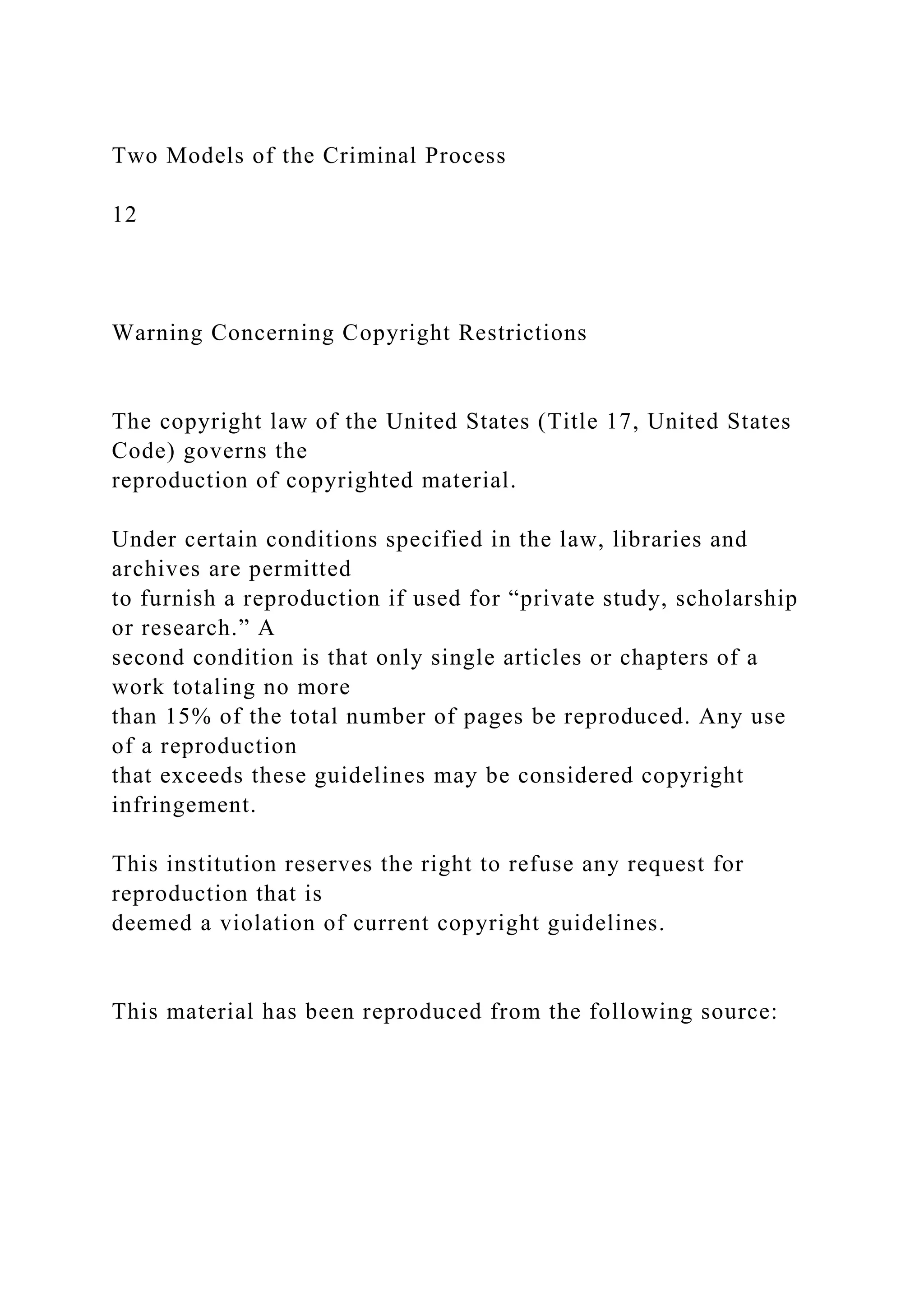 Two Models of the Criminal Process
12
Warning Concerning Copyright Restrictions
The copyright law of the United States (Title 17, United States
Code) governs the
reproduction of copyrighted material.
Under certain conditions specified in the law, libraries and
archives are permitted
to furnish a reproduction if used for “private study, scholarship
or research.” A
second condition is that only single articles or chapters of a
work totaling no more
than 15% of the total number of pages be reproduced. Any use
of a reproduction
that exceeds these guidelines may be considered copyright
infringement.
This institution reserves the right to refuse any request for
reproduction that is
deemed a violation of current copyright guidelines.
This material has been reproduced from the following source:
 