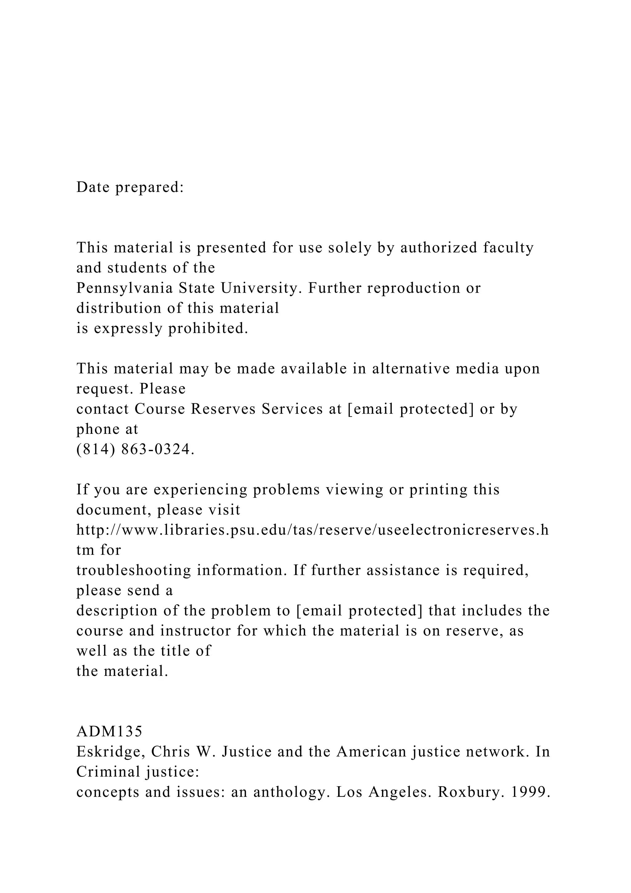 Date prepared:
This material is presented for use solely by authorized faculty
and students of the
Pennsylvania State University. Further reproduction or
distribution of this material
is expressly prohibited.
This material may be made available in alternative media upon
request. Please
contact Course Reserves Services at [email protected] or by
phone at
(814) 863-0324.
If you are experiencing problems viewing or printing this
document, please visit
http://www.libraries.psu.edu/tas/reserve/useelectronicreserves.h
tm for
troubleshooting information. If further assistance is required,
please send a
description of the problem to [email protected] that includes the
course and instructor for which the material is on reserve, as
well as the title of
the material.
ADM135
Eskridge, Chris W. Justice and the American justice network. In
Criminal justice:
concepts and issues: an anthology. Los Angeles. Roxbury. 1999.
 