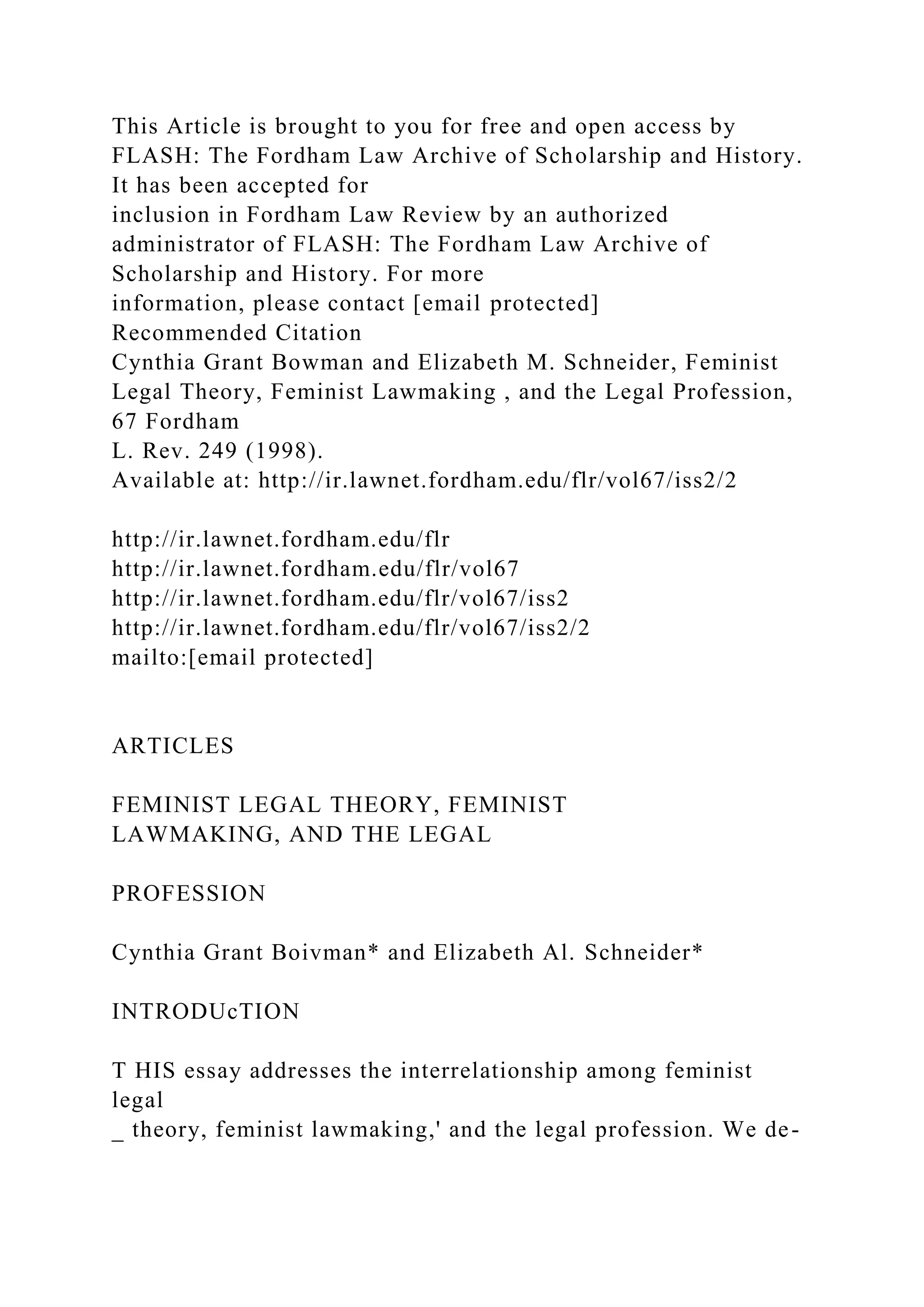 This Article is brought to you for free and open access by
FLASH: The Fordham Law Archive of Scholarship and History.
It has been accepted for
inclusion in Fordham Law Review by an authorized
administrator of FLASH: The Fordham Law Archive of
Scholarship and History. For more
information, please contact [email protected]
Recommended Citation
Cynthia Grant Bowman and Elizabeth M. Schneider, Feminist
Legal Theory, Feminist Lawmaking , and the Legal Profession,
67 Fordham
L. Rev. 249 (1998).
Available at: http://ir.lawnet.fordham.edu/flr/vol67/iss2/2
http://ir.lawnet.fordham.edu/flr
http://ir.lawnet.fordham.edu/flr/vol67
http://ir.lawnet.fordham.edu/flr/vol67/iss2
http://ir.lawnet.fordham.edu/flr/vol67/iss2/2
mailto:[email protected]
ARTICLES
FEMINIST LEGAL THEORY, FEMINIST
LAWMAKING, AND THE LEGAL
PROFESSION
Cynthia Grant Boivman* and Elizabeth Al. Schneider*
INTRODUcTION
T HIS essay addresses the interrelationship among feminist
legal
_ theory, feminist lawmaking,' and the legal profession. We de-
 