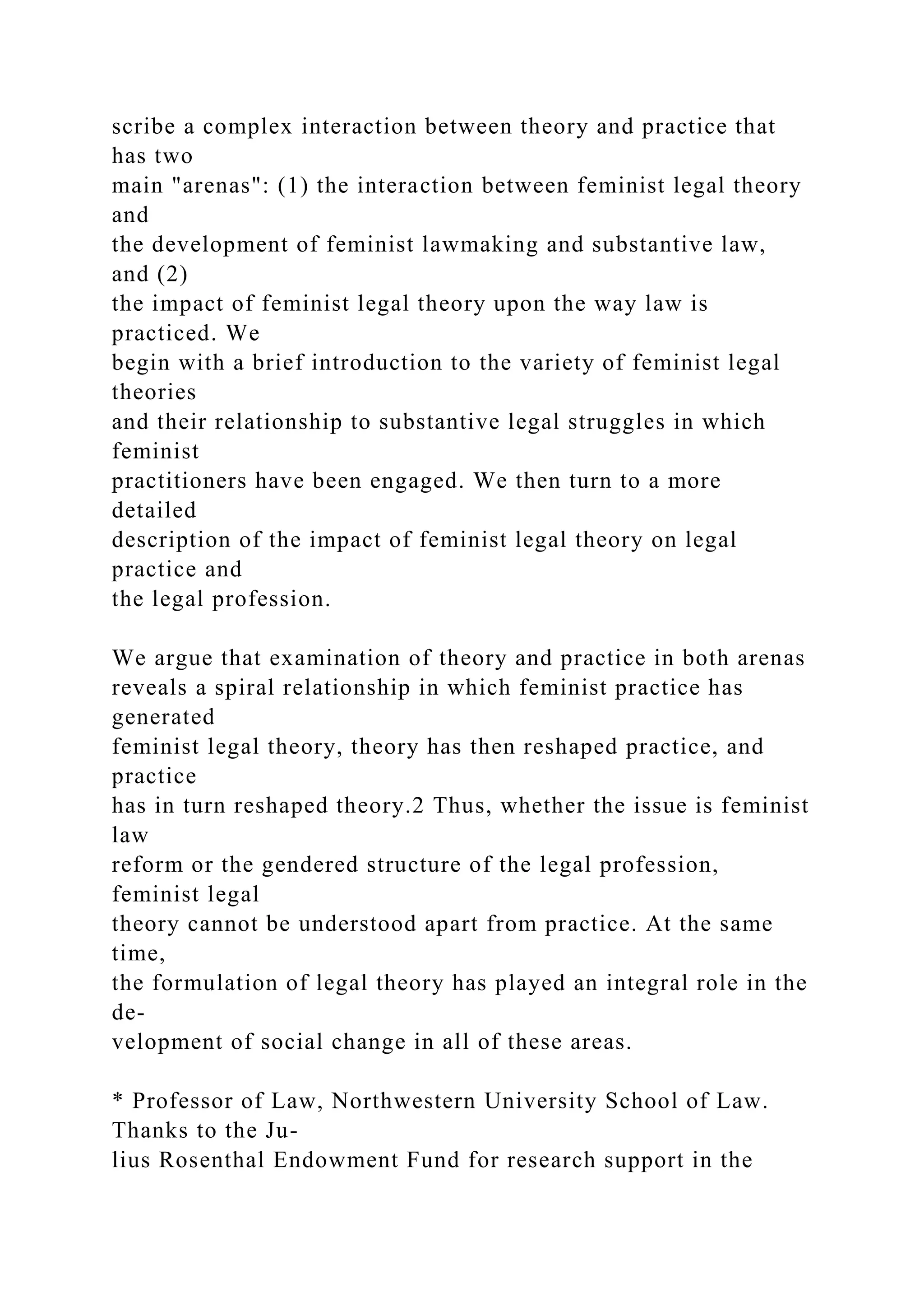 scribe a complex interaction between theory and practice that
has two
main "arenas": (1) the interaction between feminist legal theory
and
the development of feminist lawmaking and substantive law,
and (2)
the impact of feminist legal theory upon the way law is
practiced. We
begin with a brief introduction to the variety of feminist legal
theories
and their relationship to substantive legal struggles in which
feminist
practitioners have been engaged. We then turn to a more
detailed
description of the impact of feminist legal theory on legal
practice and
the legal profession.
We argue that examination of theory and practice in both arenas
reveals a spiral relationship in which feminist practice has
generated
feminist legal theory, theory has then reshaped practice, and
practice
has in turn reshaped theory.2 Thus, whether the issue is feminist
law
reform or the gendered structure of the legal profession,
feminist legal
theory cannot be understood apart from practice. At the same
time,
the formulation of legal theory has played an integral role in the
de-
velopment of social change in all of these areas.
* Professor of Law, Northwestern University School of Law.
Thanks to the Ju-
lius Rosenthal Endowment Fund for research support in the
 